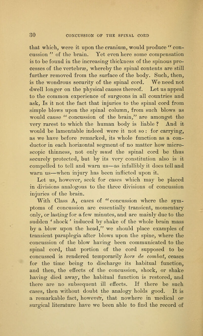 that wliicli, were it upon tlie cranium^ would produce  con- cussion ^' of the brain. Yet even here some compensation is to be found in the increasing thickness of the spinous pro- cesses of the vertebrae^ whereby the spinal contents are still further removed from the surface of the body. Such^ then, is the wondrous security of the spinal cord. We need not dwell longer on the physical causes thereof. Let us appeal to the common experience of surgeons in all countries and ask. Is it not the fact that injuries to the spinal cord from simple blows upon the spinal column, from such blows as would cause  concussion of the brain/^ are amongst the very rarest to which the human body is liable ? And it would be lamentable indeed were it not so : for carrying, as we have before remarked, its whole function as a con- ductor in each horizontal segment of no matter how micro- scopic thinness, not only miist the spinal cord be thus securely protected, but by its very constitution also is it compelled to tell and warn us—as infallibly it does tell and warn us—when injury has been inflicted upon it. Let us, however, seek for cases which may be placed in divisions analogous to the three divisions of concussion injuries of the brain. With Class A, cases of '^concussion where the sym- ptoms of concussion are essentially transient, momentary only, or lasting for a few minutes, and are mainly due to the sudden ' shock ' induced by shake of the whole brain mass by a blow upon the head,'^ we should place examples of transient paraplegia after blows upon the spine, where the concussion of the blow ha\ang been communicated to the spinal cord, that portion of the cord supposed to be concussed is rendered temporarily hors de combat, ceases for the time being to discharge its habitual function, and then, the effects of the concussion, shock, or shake having died away, the habitual function is restored, and there are no subsequent ill effects. If there be such cases, then without doubt the analogy holds good. It is a remarkable fact, howevel', that nowhere in medical or surgical literature have we been able to find the record of