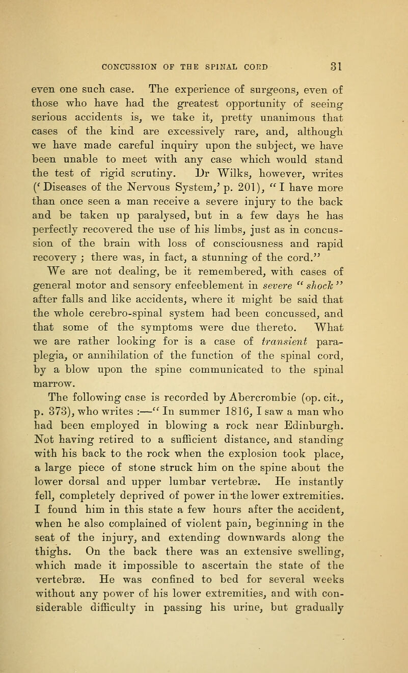 even one sucli case. The experience of surgeons^ even of those wlio have had the greatest opportunity of seeing serious accidents is^ we take it, pretty unanimous that cases of the kind are excessively rare, and, although we have made careful inquiry upon the subject, we have been unable to meet with any case which would stand the test of rigid scrutiny. ]Jr Wilks, however, writes ('Diseases of the Nervous System,' p. 201), I have more than once seen a man receive a severe injury to the back and be taken up paralysed, but in a few days he has perfectly recovered the use of his limbs, just as in concus- sion of the brain with loss of consciousness and rapid recovery ; there was, in fact, a stunning of the cord.'' We are not dealing, be it remembered, with cases of general motor and sensory enfeeblement in severe  shocJc after falls and like accidents, where it might be said that the whole cerebro-spinal system had been concussed, and that some of the symptoms were due thereto. What we are rather looking for is a case of transient para- plegia, or annihilation of the function of the spinal cord, by a blow upon the spine communicated to the spinal marrow. The following case is recorded by Abercrombie (op. cit., p. 373), who writes :— In summer 1816, I saw a man who had been employed in blowing a rock near Edinburgh. Not having retired to a sufficient distance, and standing with his back to the rock when the explosion took place, a large piece of stone struck him on the spine about the lower dorsal and upper lumbar vertebra. He instantly fell, completely deprived of power in the lower extremities. I found him in this state a few hours after the accident, when he also complained of violent pain, beginning in the seat of the injury, and extending downwards along the thighs. On the back there was an extensive swelling, which made it impossible to ascertain the state of the vertebrae. He was confined to bed for several weeks without any power of his lower extremities, and with con- siderable difficulty in passing his urine, but gradually