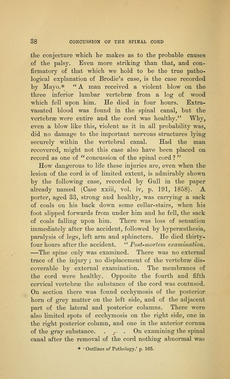 tlie conjecture wliicli he makes as to tlie probable causes of tlie palsy. Even more striking tkan tliat, and con- firmatory of ttat wMcIl we bold to be tbe true patbo- logical explanation of Brodie's case, is tbe case recorded by Mayo.* '' A man received a violent blow on tbe tbree inferior lumbar vertebree from a log of wood wbicb fell upon bina. He died in four bours. Bxtra- vasated blood was found in tbe spinal canal, but tbe vertebree were entire and tbe cord was bealtby. Wby, even a blow Hke tbis, violent as it in all probabibty was, did no damage to tbe important nervous structures lying securely witbin tbe vertebral canal. Had tbe man recovered, migbt not tbis case also bave been placed on record as one of ^'concussion of tbe spinal cord ?'' How dangerous to life tbese injuries are, even wben tbe lesion of tbe cord is of limited extent, is admirably sbown by tbe following case, recorded by Gull in tbe paper already named (Case xxiii, vol. iv, p. 191, 1858). A porter, aged 33, strong and bealtby, was carrying a sack of coals on bis back down some cellar-stairs, wben bis foot slipped forwards from under bim and be fell, tbe sack of coals falling upon bim. Tbere was loss of sensation immediately after tbe accident, followed by byper^stbesia, paralysis of legs, left arm and spbincters. He died tbirty- four bours after tbe accident. Post-mortem examination. —Tbe spine only was examined. Tbere was no external trace of tbe injury; no displacement of tbe vertebrae dis- coverable by external examination. Tbe membranes of tbe cord were bealtby. Opposite tbe fourtb and fiftb cervical vertebree tbe substance of tbe cord was contused. On section tbere was found eccbymosis of tbe posterior born of grey matter on tbe left side, and of tbe adjacent part of tbe lateral and posterior columns. Tbere were also limited spots of eccbymosis on tbe rigbt side, one in tbe rigbt posterior column, and one in tbe anterior cornua of tbe gT'ay substance. . ^. . On examining tbe spinal canal after tbe removal of tbe cord nothing abnormal was * ' Outlines of Pathology,' p. 165.