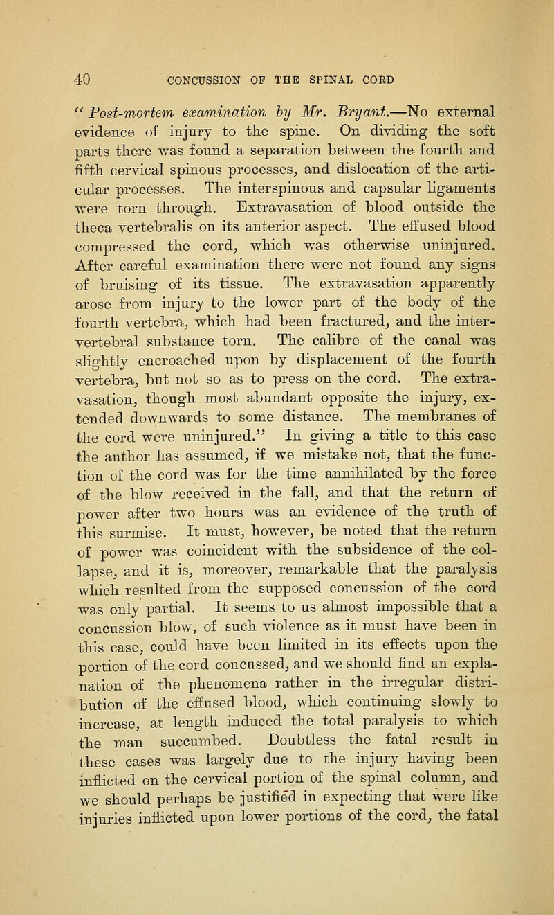 '^ Post-mortem examination hy Mr. Bryant.—No external evidence of injury to tlie spine. On dividing tlie soft parts there was found a separation between tlie fourtli and fiftli cervical spinous processes^ and dislocation of the arti- cular processes. The interspinous and capsular ligaments were torn through. Extravasation of blood outside the theca vertebralis on its anterior aspect. The effused blood compressed the cord_, which was otherwise uninjured. After careful examination there were not found any signs of bruising of its tissue. The extravasation apparently arose from injury to the lower part of the body of the fourth vertebra^ which had been fractured, and the inter- vertebral substance torn. The calibre of the canal was slightly encroached upon by displacement of the fourth vertebra, but not so as to press on the cord. The extra- vasation, though most abundant opposite the injury, ex- tended downwards to some distance. The membranes of the cord were uninjured,'' In giving a title to this case the author has assumed, if we mistake not, that the func- tion of the cord was for the time annihilated by the force of the blow received in the fall, and that the return of power after two hours was an evidence of the truth of this surmise. It must, however, be noted that the return of power was coincident with the subsidence of the col- lapse, and it is, moreover, remarkable that the paralysis which resulted from the supposed concussion of the cord was only partial. It seems to us almost impossible that a concussion blow, of such violence as it must have been in this case, could have been limited in its effects upon the portion of the cord concussed, and we should find an expla- nation of the phenomena rather in the irregular distri- bution of the effused blood, which continuing slowly to increase, at length induced the total paralysis to which the man succumbed. Doubtless the fatal result in these cases was largely due to the injury having been inflicted on the cervical portion of the spinal column, and we should perhaps be justified in expecting that were like injuries inflicted upon lower portions of the cord, the fatal