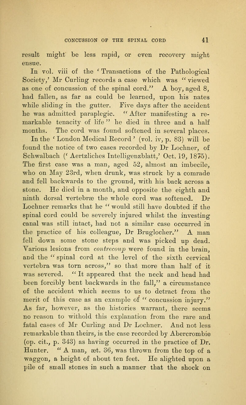 result miglit be less rapid^ or even recovery miglit ensue. In vol. viii of the ' Transactions o£ the Pathological Society/ Mr Curling records a case which, was  viewed as one of concussion of the spinal cord. A boy, aged 8, had fallen, as far as could be learned, upon his nates while sliding in the gutter. Five days after the accident he was admitted paraplegic.  After manifesting a re- markable tenacity of life he died in three and a haK months. The cord was found softened in several places. In the ' London Medical Eecord ' (vol. iv, p. 83) will be found the notice of two cases recorded by Dr Lochner, of Schwalbach {' Aertzliches Intelligenzblatt/ Oct. 19, 1875). The first case was a man, aged 52, almost an imbecile, who on May 23rd, when drunk, was struck by a comrade and fell backwards to the ground, with his back across a stone. He died in a month, and opposite the eighth and ninth dorsal vertebrae the whole cord was softened. Dr Lochner remarks that he '' would still have doubted if the spinal cord could be severely injured whilst the investing canal was still intact, had not a similar case occurred in the practice of his colleague, Dr Bruglocher. A man fell down some stone steps and was picked up dead. Yarious lesions from contrecou'p were found in the brain, and the  spinal cord at the level of the sixth cervical vertebra was torn across, so that more than half of it was severed.  It appeared that the neck and head had been forcibly bent backwards in the fall, a circumstance of the accident which seems to us to detract from the merit of this case as an example of '' concussion injury. As far, however, as the histories warrant, there seems no reason to withold this explanation from the rare and fatal cases of Mr Curling and Dr Lochner, And not less remarkable than tbeirs, is the case recorded by Abercrombie (op. cit., p. 343) as having occurred in the practice of Dr. Hunter.  A man, ast. 36, was thrown from the top of a waggon, a height of about ten feet. He alighted upon a pile of small stones in such a manner that the shock on