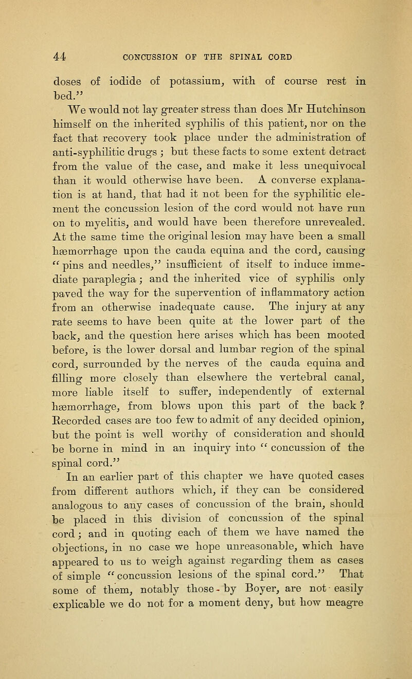 doses of iodide of potassium, with of course rest in bed. We would not lay greater stress tlian does Mr Hutcliinson himself on the inherited syphilis of this patient, nor on the fact that recovery took place under the administration of anti-syphihtic drugs ; but these facts to some extent detract from the value of the case, and make it less unequivocal than it would otherwise have been. A converse explana- tion is at hand, that had it not been for the syphilitic ele- ment the concussion lesion of the cord would not have run on to myelitis, and would have been therefore unrevealed. At the same time the original lesion may have been a small hgemorrhage upon the cauda equina and the cord, causing  pins and needles, insufficient of itself to induce imme- diate paraplegia; and the inherited vice of syphilis only paved the way for the supervention of inflammatory action from an otherwise inadequate cause. The injury at any rate seems to have been quite at the lower part of the back, and the question here arises which has been mooted before, is the lower dorsal and lumbar region of the spinal cord, surrounded by the nerves of the cauda equina and filling more closely than elsewhere the vertebral canal, more liable itself to suffer, independently of external hgemorrhage, from blows upon this part of the back ? Eecorded cases are too few to admit of any decided opinion, but the point is well worthy of consideration and should be borne in mind in an inquuy into  concussion of the spinal cord. In an earlier part of this chapter we have quoted cases from different authors which, if they can be considered analogous to any cases of concussion of the brain, should be placed in this division of concussion of the spinal cord; and in quoting each of them we have named the objections, in no case we hope unreasonable, which have appeared to us to weigh against regarding them as cases of simple concussion lesions of the spinal cord. That some of them, notably those-by Boyer, are not-easily explicable we do not for a moment deny, but how meagre