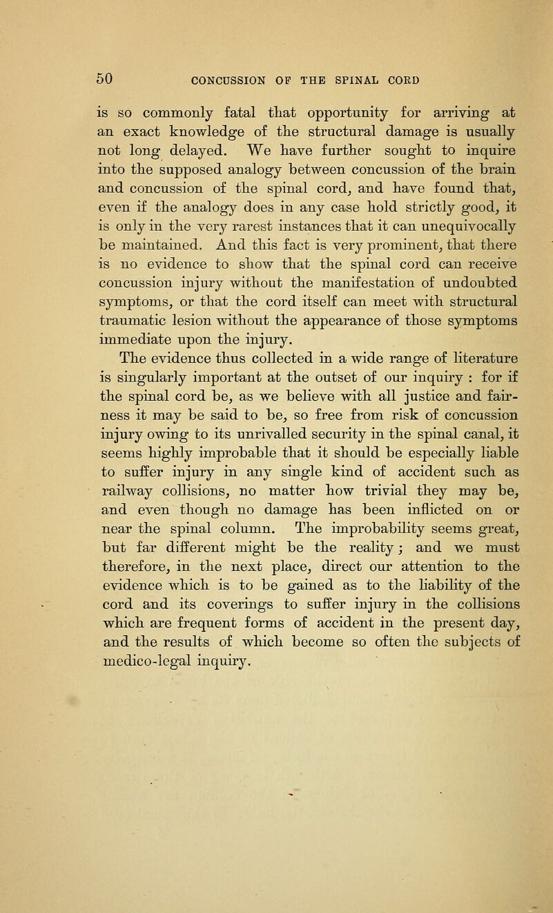 is SO commonly fatal tliat opportunity for arriving at an exact knowledge of tlie structural damage is usually not long delayed. We liave further sought to inquire into tlie supposed analogy between concussion of tlie brain and concussion of tlie spinal cord^ and bave found tbat, even if tbe analogy does in any case bold strictly good^ it is only in tbe very rarest instances tbat it can unequivocally be maintained. And tbis fact is very prominent^ tbat tbere is no evidence to sbow tbat tbe spinal cord can receive concussion injury witbout tbe manifestation of undoubted symptoms, or tbat tbe cord itself can meet witb structural traumatic lesion witbout tbe appearance of tbose symptoms immediate upon tbe injury. Tbe evidence tbus collected in a wide range of literature is singularly important at tbe outset of our inquiry : for if tbe spinal cord be, as we believe witb all justice and fair- ness it may be said to be, so free from risk of concussion injury owing to its unrivalled security in tbe spinal canal, it seems bigbly improbable tbat it sbould be especially liable to suffer injury in any single kind of accident sucb as railway collisions, no matter bow trivial tbey may be, and even tbougb no damage bas been inflicted on or near tbe spinal column. Tbe improbability seems great, but far different migbt be tbe reality; and we must tberefore, in tbe next place, direct our attention to tbe evidence wbicb is to be gained as to tbe bability of tbe cord and its coverings to suffer injury in tbe collisions wbicb are frequent forms of accident in tbe present day, and tbe results of wbicb become so often tbe subjects of medico-legal inquiry.