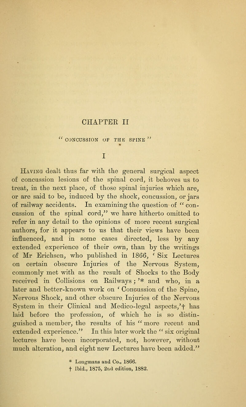 CONCUSSION OF THE SPINE Having dealt tlius far with, the general surgical aspect of concussion lesions of the spinal cord^ it behoves us to treaty in the next place, of those spinal injuries which are, or are said to be, induced by the shock, concussion, or jars of railway accidents. In examining the question of  con- cussion of the spinal cord,^^ we have hitherto omitted to refer in any detail to the opinions of more recent surgical authors, for it appears to us that their views have been influenced, and in some cases directed, less by any extended experience of their own, than by the writings of Mr Erichsen, who published in 1866, ' Six Lectures on certain obscure Injuries of the Nervous System, commonly met with as the result of Shocks to the Body received in Collisions on Railways; '* and who, in a later and better-known work on ' Concussion of the Spine, Nervous Shock, and otber obscure Injuries of the Nervous System in their Clinical and Medico-legal aspects,'f lia-s laid before the profession, of which he is so distin- guished a member, the results of his  more recent and extended experience. In this later work the  six original lectures have been incorporated, not, however, without mucb alteration, and eight new Lectures have been added. * Longmans and Co., 1866. t Ibid., 1875, 2nd edition, 1882.