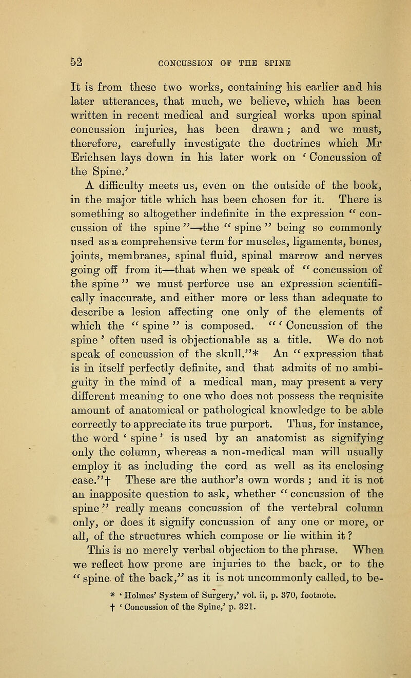 It is from tliese two works, containing Ms earlier and his later utterances, tliat mucli, we believe, whicli has been written in recent medical and surgical works upon spinal concussion injuries, has been drawn; and we must, therefore, carefully investigate the doctrines which Mr Erichsen lays down in his later work on ' Concussion of the Spine.' A difficulty meets us, even on the outside of the book, in the major title which has been chosen for it. There is something so altogether indefinite in the expression  con- cussion of the spine —rthe  spine  being so commonly used as a comprehensive term for muscles, ligaments, bones, joints, membranes, spinal fluid, spinal marrow and nerves going off from it—that when we speak of  concussion of the spine  we must perforce use an expression scientifi- cally inaccurate, and either more or less than adequate to describe a lesion affecting one only of the elements of which the  spine  is composed.  ' Concussion of the spine ' often used is objectionable as a title. We do not speak of concussion of the skull.''* An  expression that is in itself perfectly definite, and that admits of no ambi- guity in the mind of a medical man, may present a very different meaning to one who does not possess the requisite amount of anatomical or pathological knowledge to be able correctly to appreciate its true purport. Thus, for instance, the word ' spine' is used by an anatomist as signifying only the column, whereas a non-medical man will usually employ it as including the cord as well as its enclosing case.t These are the author's own words ; and it is not an inapposite question to ask, whether  concussion of the spine really means concussion of the vertebral column only, or does it signify concussion of any one or more, or all, of the structures which compose or lie within it ? This is no merely verbal objection to the phrase. When we reflect how prone are injuries to the back, or to the  spine, of the back, as it is not uncommonly called, to be- * ' Holmes' System of Surgery,' vol. ii, p. 370, footnote. t ' Concussion of the Spine,' p. 321.