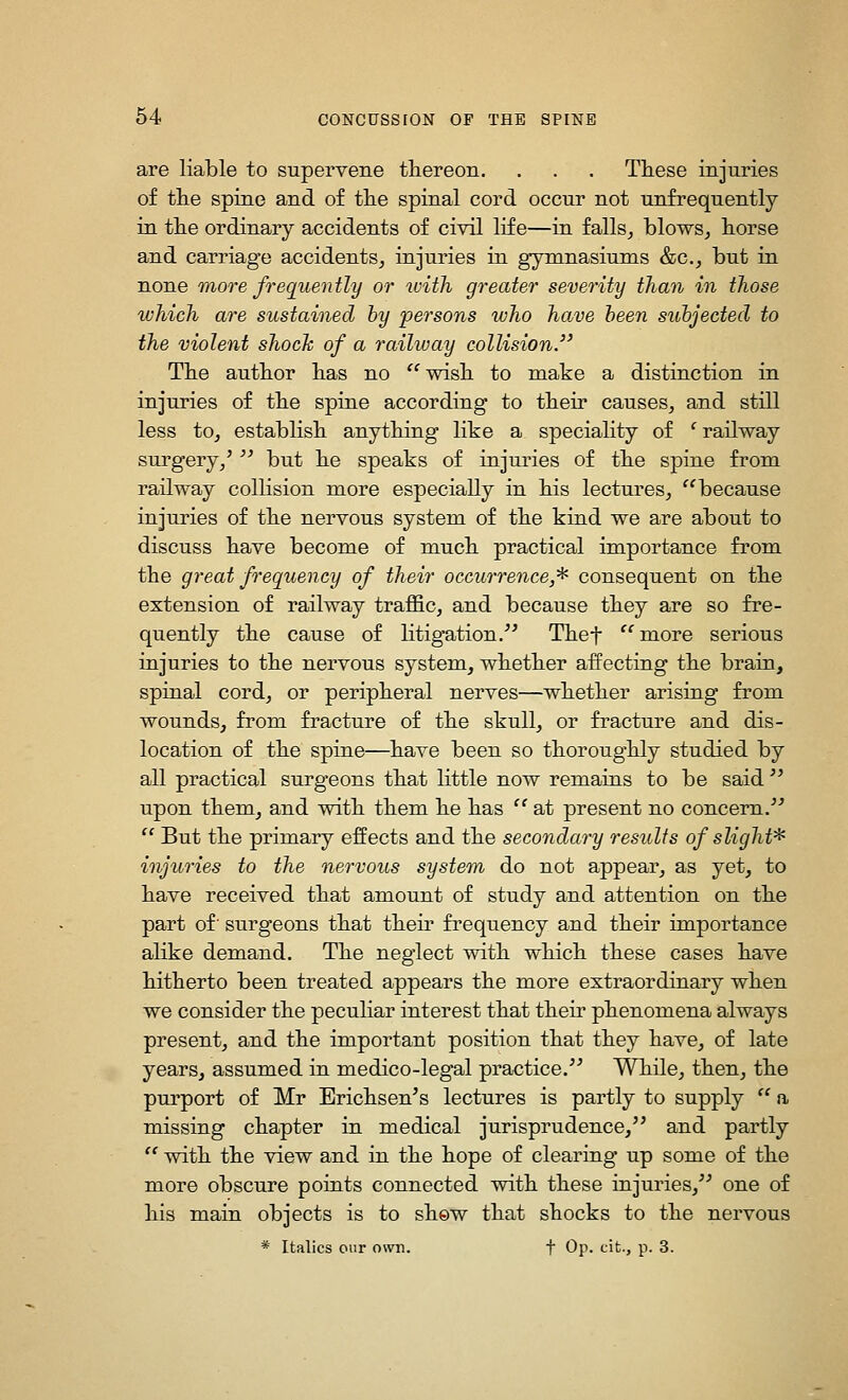 are liable to supervene thereon. . . . Tliese injuries of tlie spine and of the spinal cord occur not unfrequently in tlie ordinary accidents of civil life—in falls^ blows^ horse and carriage accidents^ injuries in gymnasiums &c., but in none Tnore frequently or with greater severity than in those which are sustained by persons who have been subjected to the violent shoclc of a raihuay collision. The author has no ''wish to make a distinction in injuries of the spine according to their causes, and still less tOj establish anything like a speciality of ' railway surgery/ '' but he speaks of injuries of the spine from railway collision more especially in his lectures, because injuries of the nervous system of the kind we are about to discuss have become of much practical importance from the great frequency of their occurrence,* consequent on the extension of railway traffic, and because they are so fre- quently the cause of litigation. Thef ''more serious injuries to the nervous system, whether affecting the brain, spinal cord, or peripheral nerves—whether arising from wounds, from fracture of the skull, or fracture and dis- location of the spine—have been so thoroughly studied by all practical surgeons that little now remains to be said  upon them, and with them he has  at present no concern.  But the primary effects and the secondary results of slight* injuries to the nervous system do not appear, as yet, to have received that amount of study and attention on the part of' surgeons that their frequency and their importance alike demand. The neglect with which these cases have hitherto been treated appears the more extraordinary when we consider the peculiar interest that their phenomena always present, and the important position that they have, of late years, assumed in medico-legal practice. While, then, the purport of Mr Erichsen's lectures is partly to supply  a missing chapter in medical jurisprudence, and partly  with the view and in the hope of clearing up some of the more obscure points connected with these injuries, one of his main objects is to shew that shocks to the nervous * Italics our own. f Op. cit., p. 3.