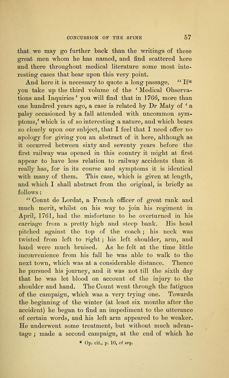 that we may go further back than the writings of these great men whom he has named, and find scattered here and there throughout medical Hterature some most inte- resting cases that bear upon this very point. And here it is necessary to quote a long passage.  If* you take up the third volume of the ' Medical Observa- tions and Inquiries' you will find that in 1766, more than one hundred years ago, a case is related by Dr Maty of ' a palsy occasioned by a fall attended with uncommon sym- ptoms,* which is of so interesting a nature, and which bears so closely upon our subject, that I feel that I need offer no apology for giving you an abstract of it here, although as it occurred between sixty and seventy years before the first railway was opened in this country it might at first appear to have less relation to railway accidents than it really has, for in its course and symptoms it is identical with many of them. This case, which is given at length, and which I shall abstract from the original, is briefly as follows :  Count de Lordat, a French officer of great rank and much merit, whilst on his way to join his regiment in April, 1761, had the misfortune to be overturned in his carriage from a pretty high and steep bank. His head pitched against the top of the coach; his neck was twisted from left to right; his left shoulder, arm, and hand were much bruised. As he felt at the time little inconvenience from his fall he was able to walk to the next town, which was at a considerable distance. Thence he pursued his journey, and it was not till the sixth day that he was let blood on account of the injury to the shoulder and hand. The Count went through the fatigues of the campaign, which was a very trying one. Towards the beginning of the winter (at least six months after the accident) he began to find an impediment to the utterance of certain words, and his left arm appeared to be weaker. He underwent some treatment, but without much advan- tage ; made a second campaign, at the end of which he * 0^. cit., p. 10, et seq.