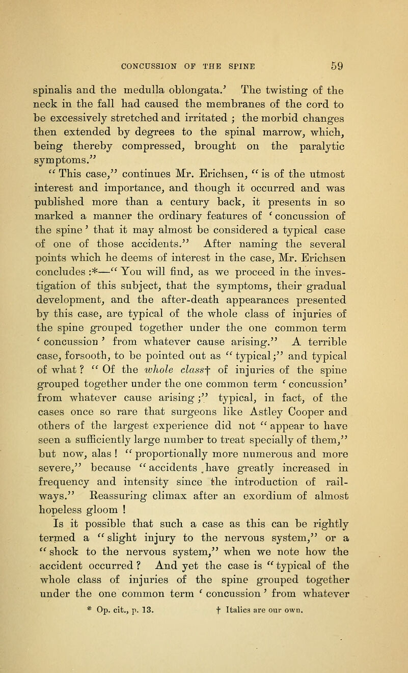spinalis and the medulla oblongata/ The twisting of the neck in the fall had caused the membranes of the cord to be excessively stretched and irritated ; the morbid changes then extended by degrees to the spinal marrow, which, being thereby compressed, brought on the paralytic symptoms/^  This case, continues Mr. Erichsen, '' is of the utmost interest and importance, and though it occurred and was published more than a century back, it presents in so marked a manner the ordinary features of ' concussion of the spine' that it may almost be considered a typical case of one of those accidents. After naming the several points which he deems of interest in the case, Mr. Erichsen concludes :*— You will find, as we proceed in the inves- tigation of this subject, that the symptoms, their gradual development, and the after-death appearances presented by this case, are typical of the whole class of injuries of the spine grouped together under the one common term ' concussion ' from whatever cause arising. A terrible case, forsooth, to be pointed out as  typical; and typical of what ?  Of the whole classf of injuries of the spine grouped together under the one common term ' concussion' from whatever cause arising; typical, in fact, of the cases once so rare that surgeons like Astley Cooper and others of the largest experience did not '^ appear to have seen a sufficiently large number to treat specially of them, but now, alas !  proportionally more numerous and more severe, because '^ accidents ,have greatly increased in frequency and intensity since the introduction of rail- ways. Reassuring climax after an exordium of almost hopeless gloom ! Is it possible that such a case as this can be rightly termed a  slight injury to the nervous system, or a  shock to the nervous system, when we note how the accident occurred ? And yet the case is  typical of the whole class of injuries of the spine grouped together under the one common term ' concussion' from whatever