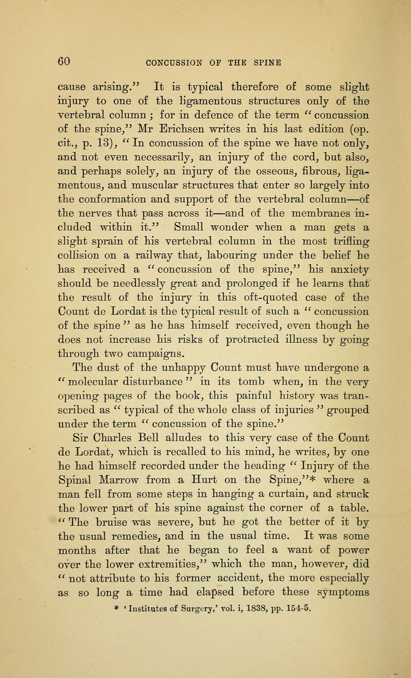 cause arising. It is typical therefore of some slight injury to one of the ligamentous structures only of the vertebral column; for in defence of the term '' concussion of the spine/' Mr Brichsen writes in his last edition (op. cit.^ p. 13)J In concussion of the spine we have not only, and not even necessarily, an injury of the cord, but also, and perhaps solely, an injury of the osseous, fibrous, liga- mentous, and muscular structures that enter so largely into the conformation and support of the vertebral column—of the nerves that pass across it—and of the membranes in- cluded within it.'' Small wonder when a man gets a slight sprain of his vertebral column, in the most trifling collision on a railway that, labouring under the belief he has received a  concussion of the spine, his anxiety should be needlessly great and prolonged if he learns that the result of the injury in this oft-quoted case of the Count de Lordat is the typical result of such a  concussion of the spine  as he has himself received, even though he does not increase his risks of protracted illness by going through two campaigns. The dust of the unh-appy Count must have undergone a  molecular disturbance in its tomb when, in the very opening pages of the book, this painful history was tran- scribed as  typical of the whole class of injuries  grouped under the term  concussion of the spine. Sir Charles Bell alludes to this very case of the Count de Lordat, which is recalled to his mind, he writes, by one he had himseK recorded under the heading  Injury of the Spinal Marrow from a Hurt on the Spine,* where a man fell from some steps in hanging a curtain, and struck the lower part of his spine against the corner of a table.  The bruise was severe, but he got the better of it by the usual remedies, and in the usual time. It was some months after that he began to feel a want of power over the lower extremities, which the man, however, did  not attribute to his former accident, the more especially as so long a time had elapsed before these symptoms * ' Institutes of Surgery,' vol. i, 1838, pp. 154-5.