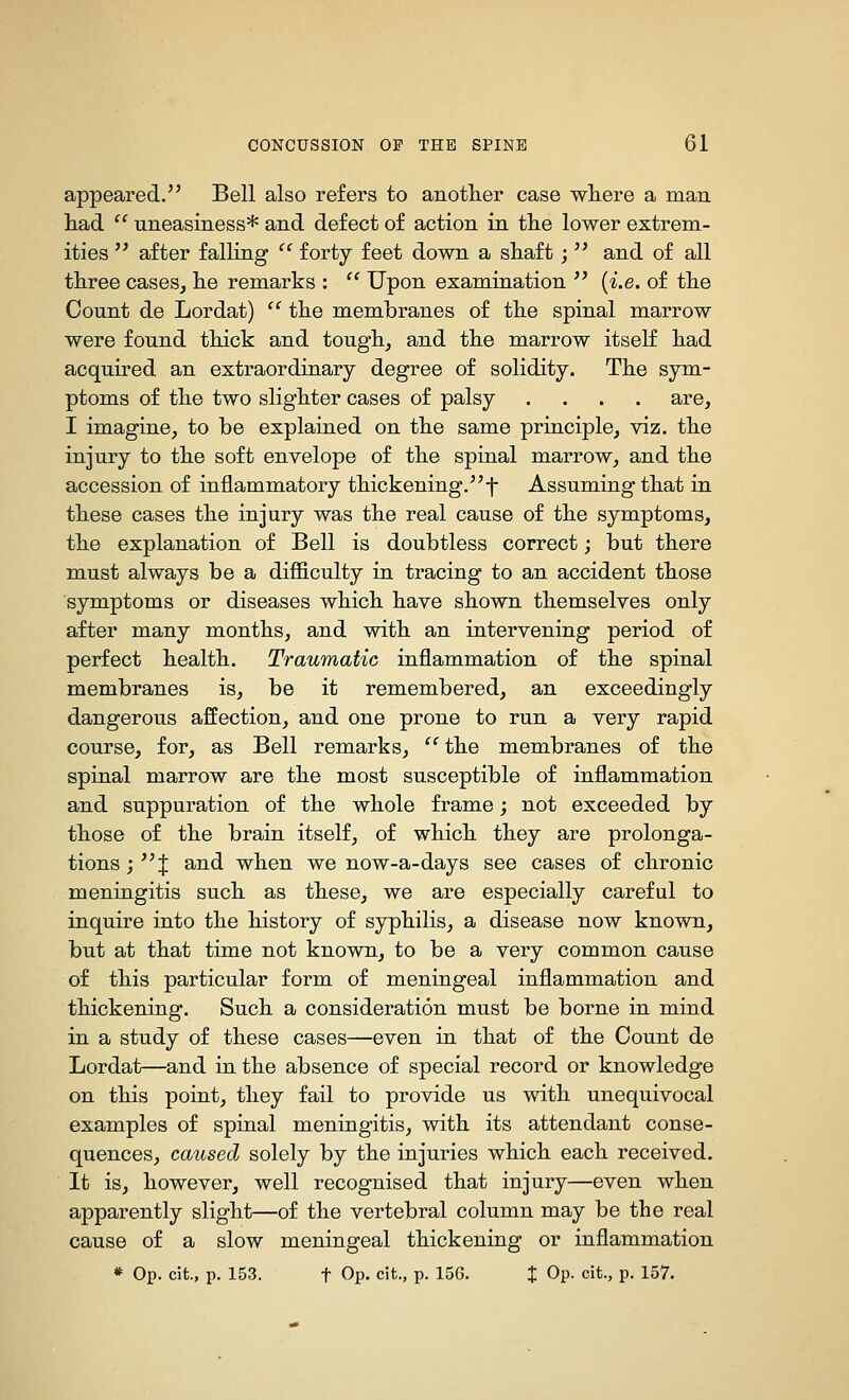 appeared. Bell also refers to anotlier case wliere a man had  uneasiness* and defect of action in tlie lower extrem- ities  after falling  forty feet down a sliaft;  and of all three cases, lie remarks :  Upon examination  {i.e. of the Count de Lordat)  the membranes of the spinal marrow were found thick and tough, and the marrow itseK had acquired an extraordinary degree of solidity. The sym- ptoms of the two slighter cases of palsy .... are, I imagine, to be explained on the same principle, viz. the injury to the soft envelope of the spinal marrow, and the accession of inflammatory thickening.-j- Assuming that in these cases the injury was the real cause of the symptoms, the explanation of Bell is doubtless correct; but there must always be a difficulty in tracing to an accident those symptoms or diseases which have shown themselves only after many months, and with an intervening period of perfect health. Traumatic inflammation of the spinal membranes is, be it remembered, an exceedingly dangerous affection, and one prone to run a very rapid course, for, as Bell remarks,  the membranes of the spinal marrow are the most susceptible of inflammation and suppuration of the whole frame; not exceeded by those of the brain itself, of which they are prolonga- tions ; X and when we now-a-days see cases of chronic meningitis such as these, we are especially careful to inquire into the history of syphilis, a disease now known, but at that time not known, to be a very common cause of this particular form of meningeal inflammation and thickening. Such a consideration must be borne in mind in a study of these cases—even in that of the Count de Lordat—and in the absence of special record or knowledge on this point, they fail to provide us with unequivocal examples of spinal meningitis, with its attendant conse- quences, caused solely by the injuries which each received. It is, however, well recognised that injury—even when apparently slight—of the vertebral column may be the real cause of a slow meningeal thickening or inflammation