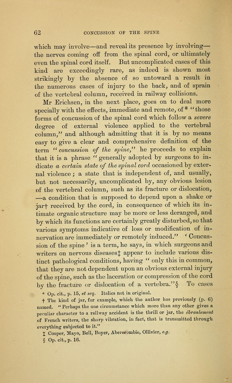 wHcli may involve—and reveal its presence by involving— tlie nerves coming off from the spiaal cord, or ultimately even the spinal cord itself. But uncomplicated cases of this kind are exceedingly rare, as indeed is shown most strikingly by the absence of so untoward a result in the numerous cases of injury to the back, and of sprain of the vertebral column, received in railway collisions. Mr Erichsen, ra the next place, goes on to deal more specially with the effects, immediate and remote, of* those forms of concussion of the spinal cord which follow a severe degTee of external violence applied to the vertebral column, and although admitting that it is by no means easy to give a clear and comprehensive definition of the term  concussion of the s]3ine, he proceeds to explain that it is a phrase '^ generally adopted by surgeons to ra- dicate a certain state of the spinal cord occasioned by exter- nal violence; a state that is independent of, and usually, but not necessarily, uncomplicated by, any obvious lesion of the vertebral column, such as its fracture or dislocation, —a condition that is supposed to depend upon a shake or jarf received by the cord, in consequence of which its in- timate organic structure may be more or less deranged, and by which its functions are certainly greatly disturbed, so that various symptoms indicative of loss or modification of in- nervation are immediately or remotely induced. ' Concus- sion of the spine ' is a term, he says, in which surgeons and writers on nervous diseases J appear to include various dis- tinct pathological conditions, having  only this in common, that they are not dependent upon an obvious external injury of the spine, such as the laceration or compression of the cord by the fracture or dislocation of a vertebra.§ To cases * Op. cit., p. 15, et seq. Italics not in original. f The kind of jar, for example, which the author has previously (p. 6) named. Perhaps the one circumstance which more than any other gives a peculiar character to a railway accident is the thrill or jar, the ebranlemsnt of French writers, the sharp vibration, in fact, that is transmitted through everything subjected to it. X Cooper, Mayo, Bell, Boyer, Aberorombie, OUivicr, e.g. § Op. cit., p. 16.
