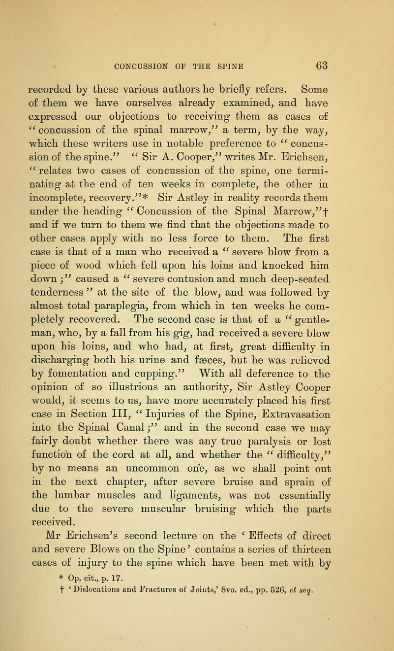 recorded by these various authors lie briefly refers. Some of them we have ourselves already examined, and have expressed our objections to receiving them as cases of  concussion of the spinal marrow, a term, by the way, which these writers use in notable preference to  concus- sion of the spine.  Sir A. Cooper, writes Mr. Erichsen,  relates two cases of concussion of the spine, one termi- nating at the end of ten weeks in complete, the other in incomplete, recovery.* Sir Astley in reality records them under the heading  Concussion of the Spinal Marrow,f and if we turn to them we find that the objections made to other cases apply with no less force to them. The first case is that of a man who received a  severe blow from a piece of wood which fell upon his loins and knocked him down ; caused a  severe contusion and much deep-seated tenderness  at the site of the blow, and was followed by almost total paraplegia, from which in ten weeks he com- pletely recovered. The second case is that of a  gentle- man, who, by a fall from his gig, had received a severe blow upon his loins, and who had, at first, great difficulty in discharging both his urine and feeces, but he was relieved by fomentation and cupping. With all deference to the opinion of so illustrious an authority. Sir Astley Cooper would, it seems to us, have more accurately placed his first case in Section III,  Injuries of the Spine, Extravasation into the Spinal Canal; and in the second case we may fairly doubt whether there was any true paralysis or lost function of the cord at all, and whether the '' difficulty, by no means an uncommon one, as we shall point out in the next chapter, after severe bruise and sprain of the lumbar muscles and ligaments, was not essentially due to the severe muscular bruising which the parts received. Mr Erichsen's second lecture on the ' Effects of direct and severe Blows on the Spine' contains a series of thirteen cases of injury to the spine which have been met with by * Op. cit., p. 17. t ' Dislocations and Fractures of Joints,' 8vo. ed., pp. 52G, et seq.