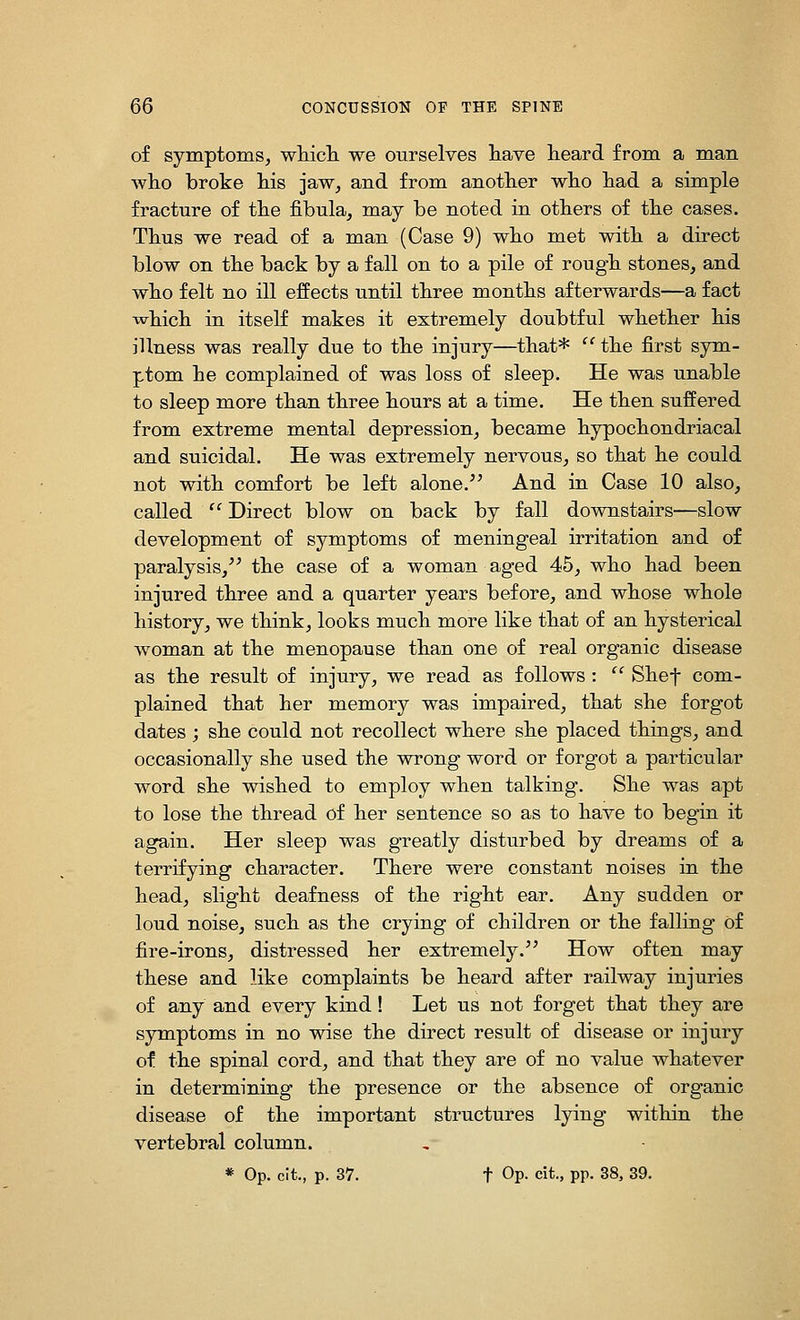 of symptoms, wliicli we ourselves liave heard from a man who broke Ms jaw, and from another who had a simple fracture of the fibula, may be noted in others of the cases. Thus we read of a man (Case 9) who met with a direct blow on the back by a fall on to a pile of rough stones, and who felt no ill effects until three months afterwards—a fact which in itself makes it extremely doubtful whether his illness was really due to the injury—that* '' the first sym- ptom he complained of was loss of sleep. He was unable to sleep more than three hours at a time. He then suffered from extreme mental depression, became hypochondriacal and suicidal. He was extremely nervous, so that he could not with comfort be left alone.^' And in Case 10 also, called  Direct blow on back by fall downstairs—slow development of symptoms of meningeal irritation and of paralysis, the case of a woman aged 45, who had been injured three and a quarter years before, and whose whole history, we think, looks much more like that of an hysterical woman at the menopause than one of real organic disease as the result of injury, we read as follows :  Shef com- plained that her memory was impaired, that she forgot dates ; she could not recollect where she placed things, and occasionally she used the wrong word or forgot a particular word she wished to employ when talking. She was apt to lose the thread of her sentence so as to have to begin it again. Her sleep was greatly disturbed by dreams of a terrifying character. There were constant noises in the head, slight deafness of the right ear. Any sudden or loud noise, such as the crying of children or the falling of fire-irons, distressed her extremely. How often may these and like complaints be heard after railway injuries of any and every kind! Let us not forget that they are symptoms in no wise the direct result of disease or injury of the spinal cord, and that they are of no value whatever in determining the presence or the absence of organic disease of the important structures lying within the vertebral column.
