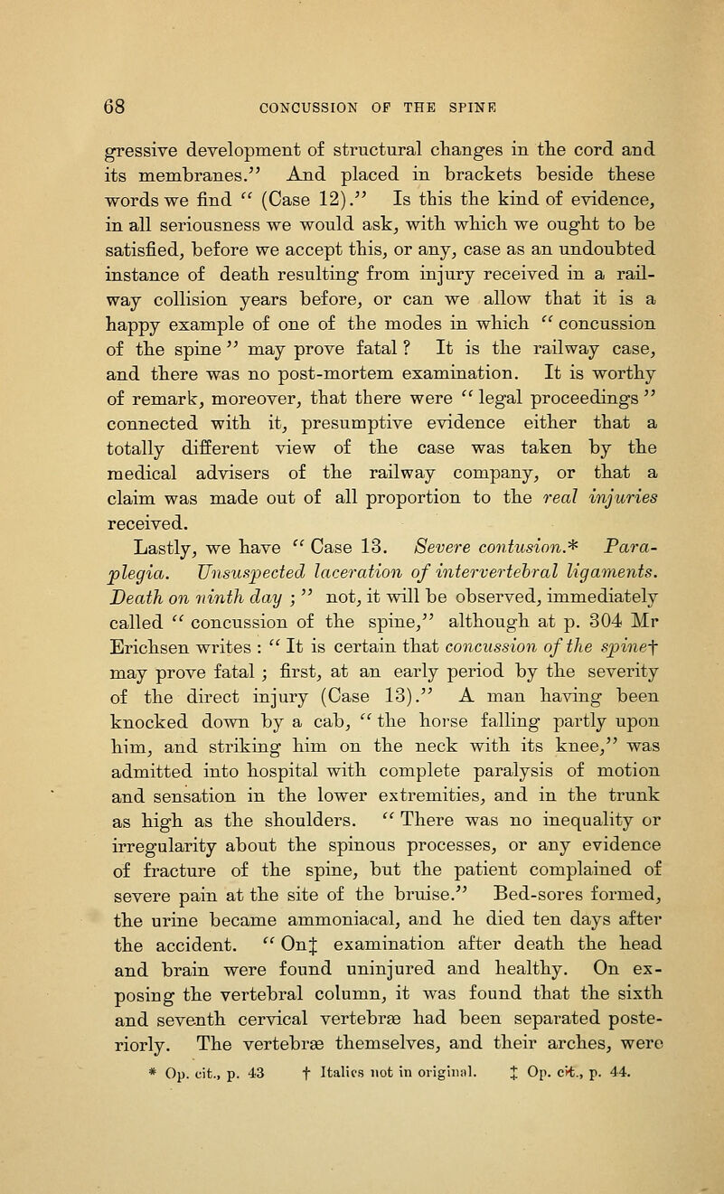 gressive development of structural changes in tlie cord and its membranes. And placed in brackets beside tbese words we find  (Case 12). Is this the kind of evidence, in all seriousness we would ask, with which we ought to be satisfied, before we accept this, or any, case as an undoubted instance of death resulting from injury received in a rail- way collision years before, or can we allow that it is a happy example of one of the modes in which  concussion of the spine  may prove fatal ? It is the railway case, and there was no post-mortem examination. It is worthy of remark, moreover, that there were  legal proceedings  connected with it, presumptive evidence either that a totally different view of the case was taken by the medical advisers of the railway company, or that a claim was made out of all proportion to the real injuries received. Lastly, we have  Case 13. Severe contusion.^ Para- plegia. Unsuspected laceration of intervertebral ligaments. Death on ninth day ;  not, it will be observed, immediately called  concussion of the spine, although at p. 304 Mr Erichsen writes : '' It is certain that concussion of the spinef may prove fatal; first, at an early period by the severity of the direct injury (Case 13). A man having been knocked down by a cab,  the horse falling partly upon him, and striking him on the neck with its knee, was admitted into hospital with complete paralysis of motion and sensation in the lower extremities, and in the trunk as high as the shoulders.  There was no inequality or irregularity about the spinous processes, or any evidence of fracture of the spine, but the patient complained of severe pain at the site of the bruise. Bed-sores formed, the urine became ammoniacal, and he died ten days after the accident.  OnJ examination after death the head and brain were found uninjured and healthy. On ex- posing the vertebral column, it was found that the sixth and seventh cervical vertebrse had been separated poste- riorly. The vertebrae themselves, and their arches, were * Op. cit., p. 43 t Italics not in original. J Op. cii., p. 44.