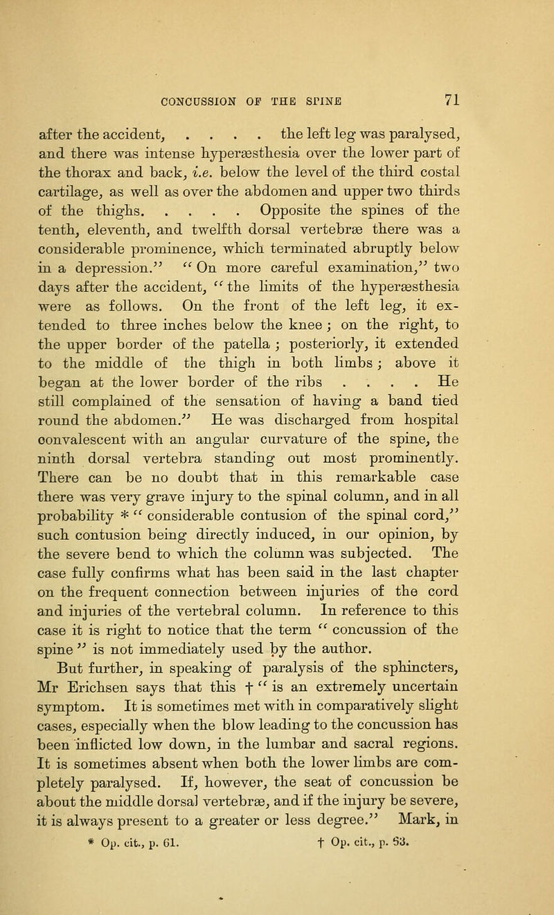 after tte accident, .... tlie left leg was paralysed, and tliere was intense liypersestliesia over tke lower part of the thorax and back, i.e. below the level of the third costal cartilage, as well as over the abdomen and upper two thirds of the thighs Opposite the spines of the tenth, eleventh, and twelfth dorsal vertebrae there was a considerable prominence, which terminated abruptly below in a depression.  On more careful examination,'^ two days after the accident, '' the limits of the hypersesthesia were as follows. On the front of the left leg, it ex- tended to three inches below the knee; on the right, to the upper border of the patella ; posteriorly, it extended to the middle of the thigh in both limbs; above it began at the lower border of the ribs .... He still complained of the sensation of having a band tied round the abdomen,' He was discharged from hospital convalescent with an angular curvature of the spine, the ninth dorsal vertebra standing out most prominently. There can be no doubt that in this remarkable case there was very grave injury to the spinal column, and in all probability *  considerable contusion of the spinal cord,'' such contusion being directly induced, in our opinion, by the severe bend to which the column was subjected. The case fully confirms what has been said in the last chapter on the frequent connection between injuries of the cord and injuries of the vertebral column. In reference to this case it is right to notice that the term  concussion of the spine  is not immediately used by the author. But further, in speaking of paralysis of the sphincters, Mr Erichsen says that this f '^ is an extremely uncertain symptom. It is sometimes met with in comparatively slight cases, especially when the blow leading to the concussion has been inflicted low down, in the lumbar and sacral regions. It is sometimes absent when both the lower limbs are com- pletely paralysed. If, however, the seat of concussion be about the middle dorsal vertebree, and if the injury be severe, it is always present to a greater or less degree. Mark, in