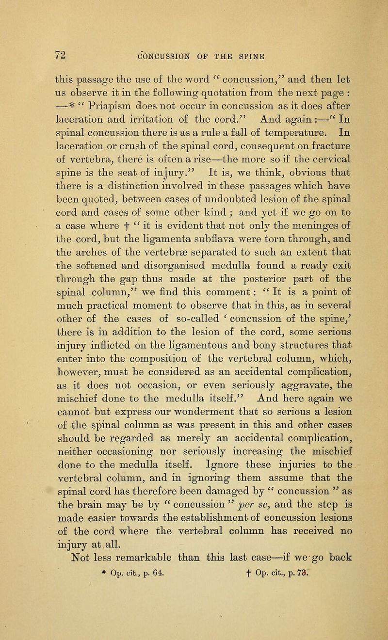 this passage tlie use of tlie word  concussion/^ and tlien let us observe it in tlie following quotation from tlie next page : —^  Priapism does not occur in concussion as it does after laceration and irritation of tlie cord.'^ And again :— In spinal concussion tliere is as a rule a fall of temperature. In laceration or crusli of tlie spinal oord^ consequent on fracture of vertebra_, tliere is often a rise—tlie more so if tlie cervical spine is tlie seat of injury.'^ It is, we think, obvious that there is a distinction involved in these passages which have been quoted, between cases of undoubted lesion of the spinal cord and cases of some other kind; and yet if we go on to a case where f '^ it is evident that not only the meninges of the cord, but the ligamenta subflava were torn through, and the arches of the vertebrae separated to such an extent that the softened and disorganised medulla found a ready exit through the gap thus made at the posterior part of the spinal column, we find this comment: '' It is a point of much practical moment to observe that in this, as in several other of the cases of so-called ' concussion of the spine,' there is in addition to the lesion of the cord, some serious injury inflicted on the ligamentous and bony structures that enter into the composition of the vertebral column, which, however, must be considered as an accidental complication, as it does not occasion, or even seriously aggravate, the mischief done to the medulla itself. And here again we cannot but express our wonderment that so serious a lesion of the spinal column as was present in this and other cases should be regarded as merely an accidental complication, neither occasioning nor seriously increasing the mischief done to the medulla itself. Ignore these injuries to the vertebral column, and in ignoring them assume that the spinal cord has therefore been damaged by  concussion  as the brain may be by  concussion  per se, and the step is made easier towards the establishment of concussion lesions of the cord where the vertebral column has received no injury at.all. Not less remarkable than this last case—if we go back