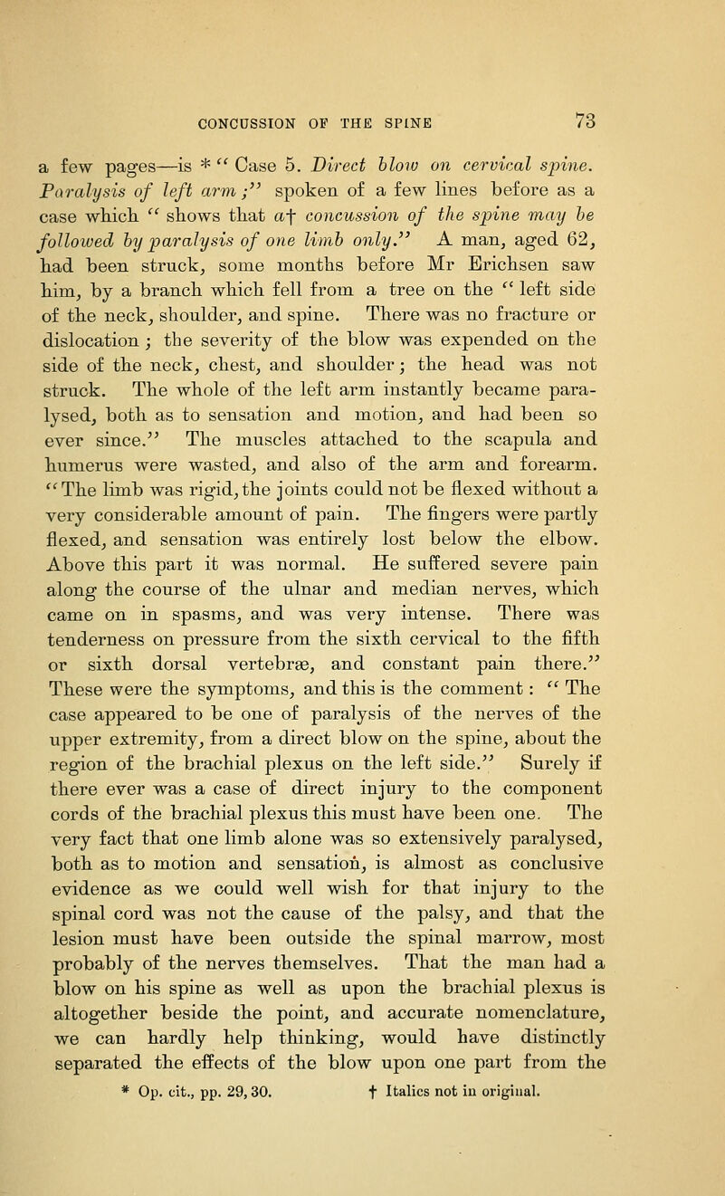 a few pages—is *  Case 5. Direct blotv on cervical spine. Paralysis of left arm; spoken of a few lines before as a case whick  shows that af concussion of the spine may he foUoived hy paralysis of oyie limb only. A man, aged 62, had been struck, some months before Mr Erichsen saw him, by a branch which fell from a tree on the  left side of the neck, shoulder, and spine. There was no fracture or dislocation ; the severity of the blow was expended on the side of the neck, chest, and shoulder; the head was not struck. The whole of the left arm instantly became para- lysed, both as to sensation and motion, and had been so ever since.'' The muscles attached to the scapula and humerus were wasted, and also of the arm and forearm. The limb was rigid,the joints could not be flexed without a very considerable amount of pain. The fingers were partly flexed, and sensation was entirely lost below the elbow. Above this part it was normal. He suffered severe pain along the course of the ulnar and median nerves, which came on in spasms, and was very intense. There was tenderness on pressure from the sixth cervical to the fifth or sixth dorsal vertebrse, and constant pain there. These were the symptoms, and this is the comment:  The case appeared to be one of paralysis of the nerves of the upper extremity, from a direct blow on the spine, about the region of the brachial plexus on the left side. Surely if there ever was a case of direct injury to the component cords of the brachial plexus this must have been one. The very fact that one limb alone was so extensively paralysed, both as to motion and sensation, is almost as conclusive evidence as we could well wish for that injury to the spinal cord was not the cause of the palsy, and that the lesion must have been outside the spinal marrow, most probably of the nerves themselves. That the man had a blow on his spine as well as upon the brachial plexus is altogether beside the point, and accurate nomenclature, we can hardly help thinking, would have distinctly separated the effects of the blow upon one part from the * Op. cit., pp. 29,30. t Italics not in original.