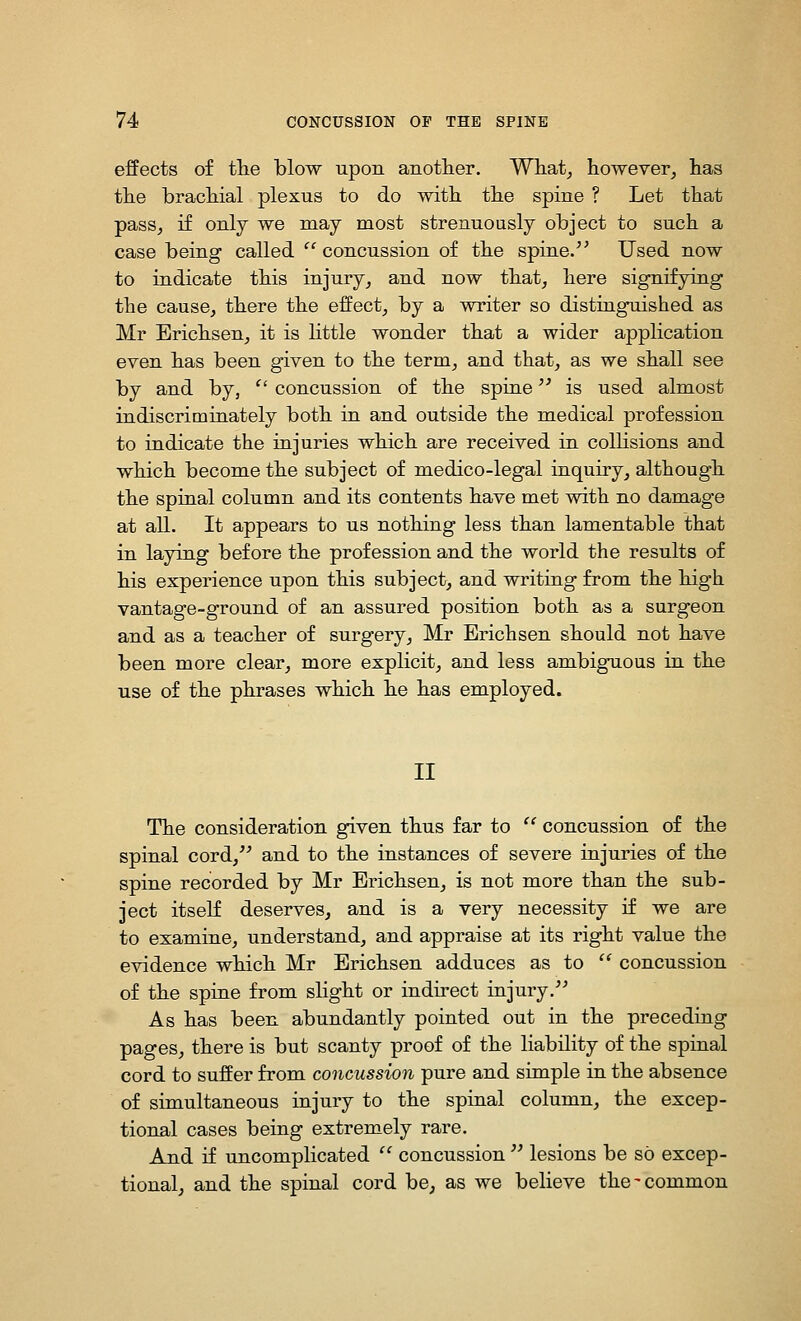 effects of tlie blow upon anotlier. What^ however, has the brachial plexus to do with the spine ? Let that pass, if only we may most strenuously object to such a case being called  concussion of the spine.'' Used now to indicate this injury, and now that, here signifying the cause, there the effect, by a writer so distinguished as Mr Erichsen, it is httle wonder that a wider application even has been given to the term, and that, as we shall see by and by,  concussion of the spine is used almost indiscriminately both in and outside the medical profession to indicate the injuries which are received in colhsions and which become the subject of medico-legal inquiry, although the spinal column and its contents have met with no damage at all. It appears to us nothing less than lamentable that in laying before the profession and the world the results of his experience upon this subject, and writing from the high vantage-ground of an assured position both as a surgeon and as a teacher of surgery, Mr Erichsen should not have been more clear, more explicit, and less ambigaous in the use of the phrases which he has employed. II The consideration given thus far to  concussion of the spinal cord, and to the instances of severe injuries of the spine recorded by Mr Erichsen, is not more than the sub- ject itseK deserves, and is a very necessity if we are to examine, understand, and appraise at its right value the evidence which Mr Erichsen adduces as to  concussion of the spine from slight or indirect injury. As has been abundantly pointed out in the preceding pages, there is but scanty proof of the liability of the spinal cord to suffer from concussion pure and simple in the absence of simultaneous injury to the spinal column, the excep- tional cases being extremely rare. And if uncomplicated  concussion  lesions be so excep- tional, and the spinal cord be, as we believe the-common