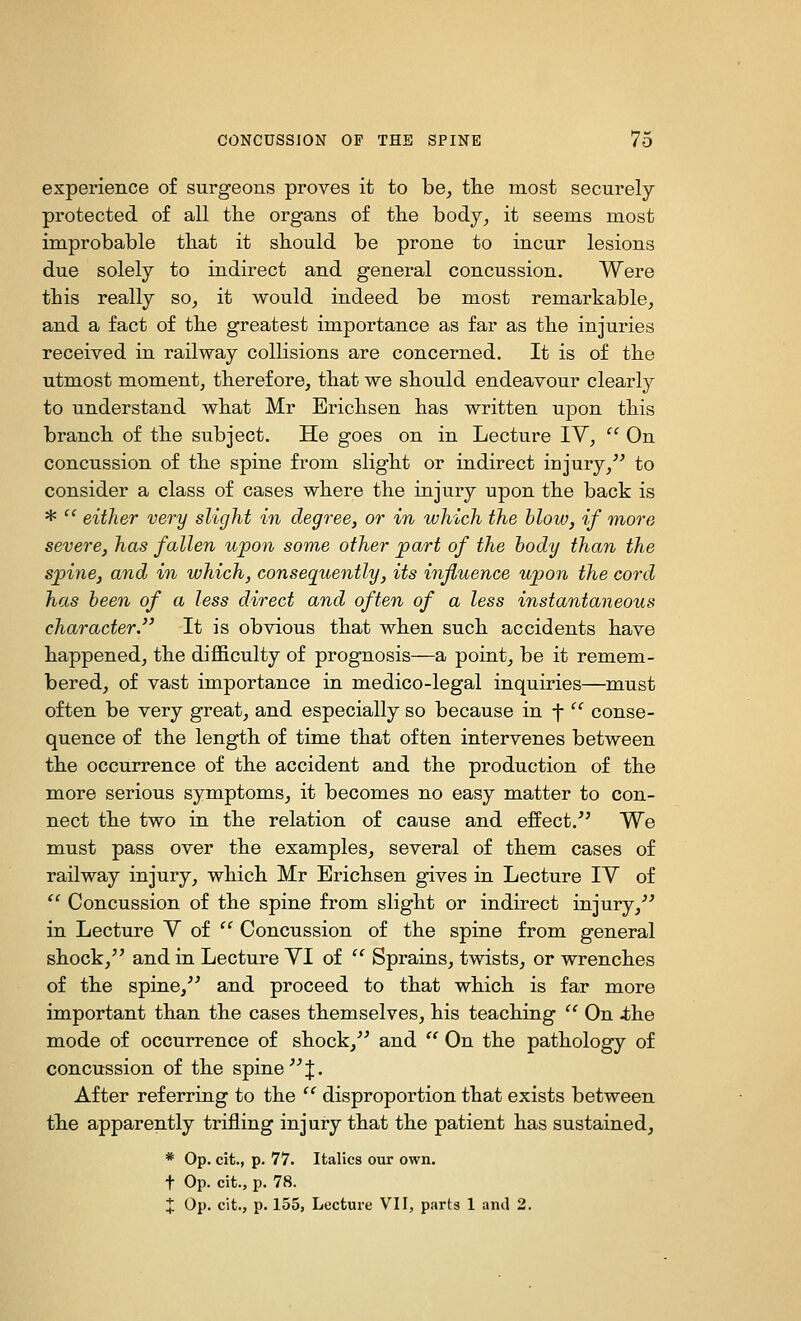 experience of surgeons proves it to be^ tlie most securely protected of all the organs of the bodj^ it seems most improbable that it should be prone to incur lesions due solely to indirect and general concussion. Were this really so^ it would indeed be most remarkable^ and a fact of the greatest importance as far as the injuries received in railway collisions are concerned. It is of the utmost moment, therefore, that we should endeavour clearly to understand what Mr Erichsen has written upon this branch of the subject. He goes on in Lecture lY,  On concussion of the spine from slight or indirect injury/^ to consider a class of cases where the injury upon the back is * ^' either very slight in degree, or in which the blow, if more severe, has fallen upon some other jpart of the body than the spine, and in which, consequently, its influence upon the cord has been of a less direct and often of a less instantaneous character. It is obvious that when such accidents have happened, the difficulty of prognosis—a point, be it remem- bered, of vast importance in medico-legal inquiries—must often be very great, and especially so because in f  conse- quence of the length of time that often intervenes between the occurrence of the accident and the production of the more serious symptoms, it becomes no easy matter to con- nect the two in the relation of cause and effect.''^ We must pass over the examples, several of them cases of railway injury, which Mr Erichsen gives in Lecture IV of  Concussion of the spine from slight or indirect injury,'^ in Lecture V of  Concussion of the spine from general shock, and in Lecture YI of  Sprains, twists, or wrenches of the spine, and proceed to that which is far more important than the cases themselves, his teaching  On ihe mode of occurrence of shock, and  On the pathology of concussion of the spine J. After referring to the  disproportion that exists between the apparently trifling injury that the patient has sustained, * Op. cit., p. 77. Italics our own. t Op. cit., p. 78. X Op. cit., p. 155, Lecture VII, parts 1 and 2.