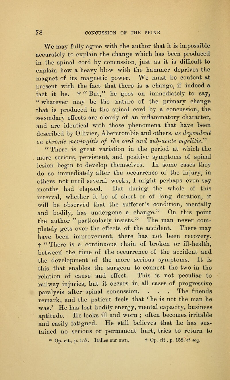 We may fully agree with the author that it is impossible accurately to explain the change which has been produced in the spinal cord by concussion^ just as it is difficult to explain how a heavy blow with the hammer deprives the magnet of its magnetic power. We must be content at present with the fact that there is a change, if indeed a fact it be. *  But/' he goes on immediately to say, whatever may be the nature of the primary change that is produced in the spinal cord by a concussion, the secondary effects are clearly of an inflammatory character, and are identical with those phenomena that have been described by Ollivier, Abercrombie and others, as dependent on chronic meningitis of the cord and suh-acute myelitis.  There is great variation in the period at which the more serious, persistent, and positive symptoms of spinal lesion begin to develop themselves. In some cases they do so immediately after the occurrence of the injury, in others not until several weeks, I might perhaps even say months had elapsed. But during the whole of this interval, whether it be of short or of long duration, it will be observed that the sufferer's condition, mentally and bodily, has undergone a change. On this point the author particularly insists. The man never com- pletely gets over the effects of the accident. There may have been improvement, there has not been recovery, -j-  There is a continuous chain of broken or ill-health, betweeii the time of the occurrence of the accident and the development of the more serious symptoms. It is this that enables the surgeon to connect the two in the relation of cause and effect. This is not peculiar to railway injuries, but it occurs in all cases of progressive paralysis after spinal concussion. . . . The friends remark, and the patient feels that ' he is not the man he was.' He has lost bodily energy, mental capacity, business aptitude. He looks ill and worn ; often becomes irritable and easily fatigued. He still believes that he has sus- tained no serious or permanent hurt, tries to return to * Op. cit., p. 157. Italics our own. f Op. clt, p. 158^et se<i..