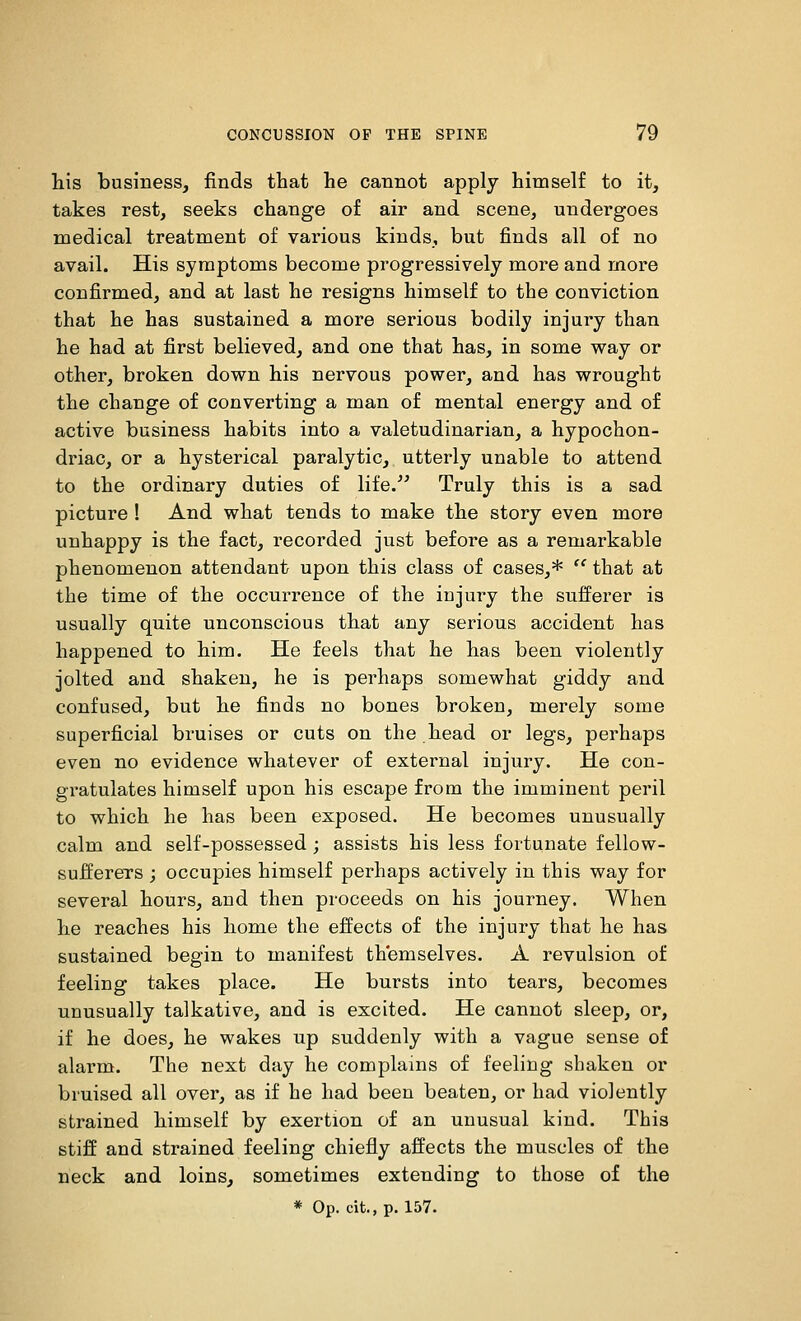 his business, finds that he cannot apply himself to it, takes rest, seeks change of air and scene, undergoes medical treatment of various kinds, but finds all of no avail. His symptoms become progressively more and more confirmed, and at last he resigns himself to the conviction that he has sustained a more serious bodily injury than he had at first believed, and one that has, in some way or other, broken down his nervous power, and has wrought the change of converting a man of mental energy and of active business habits into a valetudinarian, a hypochon- driac, or a hysterical paralytic, utterly unable to attend to the ordinary duties of life. Truly this is a sad picture ! And what tends to make the story even more unhappy is the fact, recorded just before as a remarkable phenomenon attendant upon this class of cases,*  that at the time of the occurrence of the injury the sufferer is usually quite unconscious that any serious accident has happened to him. He feels that he has been violently jolted and shaken, he is perhaps somewhat giddy and confused, but he finds no bones broken, merely some superficial bruises or cuts on the head or legs, perhaps even no evidence whatever of external injury. He con- gratulates himself upon his escape from the imminent peril to which he has been exposed. He becomes unusually calm and self-possessed; assists his less fortunate fellow- sufferers ; occupies himself perhaps actively in this way for several hours, and then proceeds on his journey. When he reaches his home the effects of the injury that he has sustained begin to manifest themselves. A revulsion of feeling takes place. He bursts into tears, becomes unusually talkative, and is excited. He cannot sleep, or, if he does, he wakes up suddenly with a vague sense of alarm. The next day he complains of feeling shaken or bruised all over, as if he had been beaten, or had violently strained himself by exertion of an unusual kind. This stiff and strained feeling chiefly affects the muscles of the neck and loins, sometimes extending to those of the * Op. cit.,p. 157.