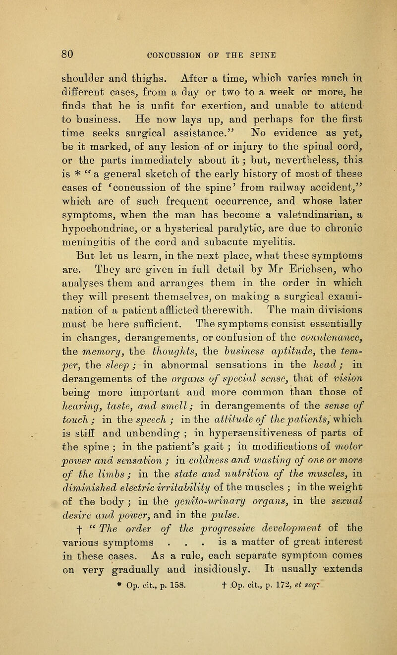 shoulder and thighs. After a time, which varies much in different cases, from a day or two to a week or more, he finds that he is unfit for exertion, and unable to attend to business. He now lays up, and perhaps for the first time seeks surgical assistance. No evidence as yet, be it marked, of any lesion of or injury to the spinal cord, or the parts immediately about it; but, nevertheless, this is * '' a general sketch of the early history of most of these cases of 'concussion of the spine' from railway accident, which are of such frequent occurrence, and whose later symptoms, when the man has become a valetudinarian, a hypochondriac, or a hysterical paralytic, are due to chronic meningitis of the cord and subacute myelitis. But let us learn, in the next place, what these symptoms are. They are given in full detail by Mr Erichsen, who analyses them and arranges them in the order in which they will present themselves, on making a surgical exami- nation of a patient afflicted therewith. The main divisions must be here sufficient. The symptoms consist essentially in changes, derangements, or confusion of the coiintenance, the memory, the thoughts, the business aptitude, the fem- per, the sleep ; in abnormal sensations in the head; in derangements of the organs of special sense, that of vision being more important and more common than those of hearing, taste, and smell; in derangements of the sense of touch ; in the speech ; in the attitude of the patients, •which is stiff and unbending ; in hypersensitiveness of parts of the spine ; in the patient's gait ; in modifications of motor power and sensation ; in coldness and wasting of one or more of the limhs ; in the state and nutrition of the muscles, in diminished electric irritability of the muscles ; in the weight of the body ; in the genito-urinary organs, in the sexual desire and power, and in the pulse. f  The order of the progressive development of the various symptoms . . . is a matter of great interest in these cases. As a rule, each separate symptom comes on very gradually and insidiously. It usually extends