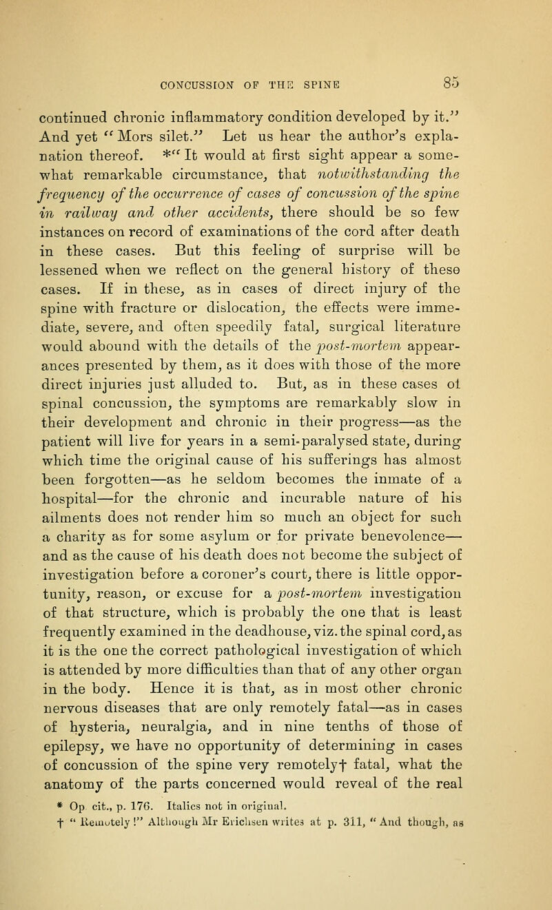 continued chi'onic inflammatory condition developed by it/' And yet  Mors silet/' Let us hear the author's expla- nation thereof. * It would at first sight appear a some- what remarkable circumstance^ that notwithstanding the frequency of the occurrence of cases of concussion of the spine in railway and other accidents, there should be so few instances on record of examinations of the cord after death in these cases. But this feeling of surprise will be lessened when we reflect on the general history of these cases. If in these, as in cases of direct injury of the spine with fracture or dislocation, the effects were imme- diate, severe, and often speedily fatal, surgical literature would abound with the details of the 'post-mortem appear- ances presented by them, as it does with those of the more direct injuries just alluded to. But, as in these cases ol spinal concussion, the symptoms are remarkably slow in their development and chronic in their progress—as the patient will live for years in a semi-paralysed state, during which time the original cause of his sufferings has almost been forgotten—as he seldom becomes the inmate of a hospital—for the chronic and incurable nature of his ailments does not render him so much an object for such a charity as for some asylum or for private benevolence— and as the cause of his death does not become the subject of investigation before a coroner's court, there is little oppor- tunity, reason, or excuse for a post-mortem investigation of that structure, which is probably the one that is least frequently examined in the deadhouse, viz.the spinal cord, as it is the one the correct pathological investigation of which is attended by more dijBBculties than that of any other organ in the body. Hence it is that, as in most other chronic nervous diseases that are only remotely fatal—as in cases of hysteria, neuralgia, and in nine tenths of those of epilepsy, we have no opportunity of determining in cases of concussion of the spine very remotelyf fatal, what the anatomy of the parts concerned would reveal of the real * Op cifc., p. 176. Italics not in origiual. t  ilemutely ! Although Mr Eiichsen writes at p. 311,  And thougli, as