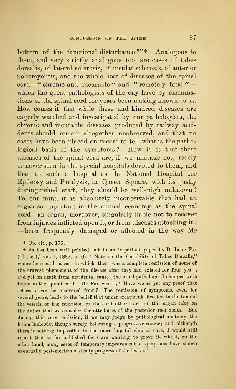 bottom of the functional disturbance ?* Analogous to them, and very strictly analogous too, are cases of tabes dorsalis, of lateral sclerosis, of insular sclerosis, of anterior poliomyelitis, and the whole host of diseases of the spinal cord— chronic and incurable  and  remotely fatal — which the great pathologists of the day have by examina- tions of the spinal cord for years been making known to us. How comes it that while these and kindred diseases are eagerly watched and investigated by our pathologists, the chronic and incurable diseases produced by railway acci- dents should remain altogether unobserved, and that no cases have been placed on record to tell what is the patho- logical basis of the symptoms ? How is it that these diseases of the spinal cord are, if we mistake not, rarely or never seen in the special hospitals devoted to them, and that at such a hospital as the National Hospital for Epilepsy and Paralysis, in Queen Square, with its justly distinguished staff, they should be well-nigh unknown ? To. our mind it is absolutely inconceivable that had an organ so important in the animal economy as the spinal cord—an organ, moreover, singularly liable not to recover from injuries inflicted upon it, or from diseases attacking itf —been frequently damaged or affected in the way Mr * Op. cit., p. 176. t As has been well pointed oat in an important paper by Dr Long Fox (' Lancet/ vol. i, 1882, p. 6),  Note on the Curability of Tabes Dorsalis, where he records a case in which there was a complete remission of some of the gravest phenomena of the disease after they had existed for four years, and yet on death from accidental causes, the usual pathological changes were found in the spinal cord. Dr Fox writes,  Have we as yet any proof that sclerosis can be recovered from ? The remission of symptoms, even for several years, leads to the belief that under treatment directed to the tone of the vessels, or the nutrition of the cord, other tracts of this organ take on the duties that we consider the attributes of the posterior root zones. But during this very remission, if we may judge by pathological anatomy, the lesion is slowly, though surely, following a progressive course; and, although there is nothing impossible in the more hopeful view of cure, I would still repeat that so far published facts are wanting to prove it, whilst, on the other hand, many cases of temporary improvement of symptoms have shown eventually post-mortem a steady progress of the lesion.''