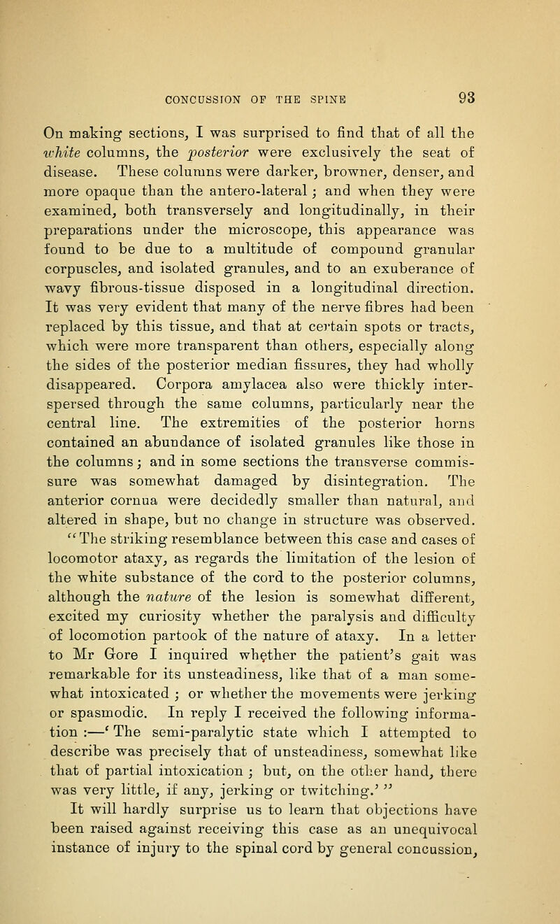 On making sections, I was surprised to find that of all the ivhite columns, the posterior were exclusively the seat of disease. These columns were darker, browner, denser, and more opaque than the antero-lateral -, and when they were examined, both transversely and longitudinally, in their preparations under the microscope, this appearance was found to be due to a multitude of compound granular corpuscles, and isolated granules, and to an exuberance of wavy fibrous-tissue disposed in a longitudinal direction. It was very evident that many of the nerve fibres had been replaced by this tissue, and that at certain spots or tracts, which were more transparent than others, especially along the sides of the posterior median fissures, they had wholly disappeared. Corpora amylacea also were thickly inter- spersed through the same columns, particularly near the central line. The extremities of the posterior horns contained an abundance of isolated granules like those in the columns; and in some sections the transverse commis- sure was somewhat damaged by disintegration. The anterior cornua were decidedly smaller than natural, and altered in shape, but no change in structure was observed. The striking resemblance between this case and cases of locomotor ataxy, as regards the limitation of the lesion of the white substance of the cord to the posterior columns, although the nature of the lesion is somewhat different, excited my curiosity whether the paralysis and difl&culty of locomotion partook of the nature of ataxy. In a letter to Mr Gore I inquired whether the patient's gait was remarkable for its unsteadiness, like that of a man some- what intoxicated ; or whether the movements were jerking or spasmodic. In reply I received the following informa- tion :—' The semi-paralytic state which I attempted to describe was precisely that of unsteadiness, somewhat like that of partial intoxication ; but, on the other hand, there was very little, if any, jerking or twitching.'  It will hardly surprise us to learn that objections have been raised against receiving this case as an unequivocal instance of injury to the spinal cord by general concussion,