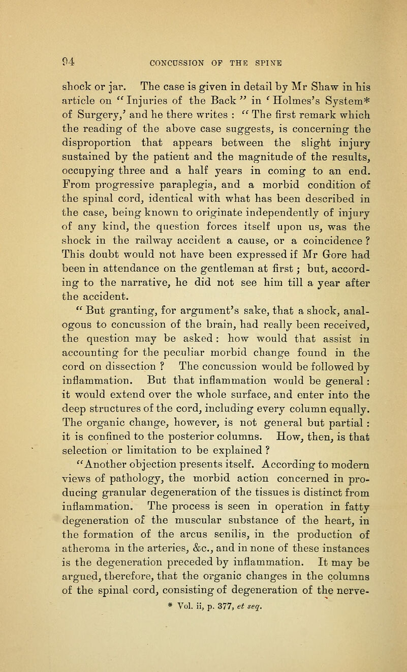 shock or jar. The case is given in detail by Mr Shaw in his article on  Injuries of the Back '' in ' Holmes's System* of Surgery/ and he there writes :  The first remark which the reading of the above case suggests, is concerning the disproportion that appears between the slight injury sustained by the patient and the magnitude of the results, occupying three and a half years in coming to an end. From progressive paraplegia, and a morbid condition of the spinal cord, identical with what has been described in the case, being known to originate independently of injury of any kind, the question forces itself upon us, was the shock in the railway accident a cause, or a coincidence ? This doubt would not have been expressed if Mr Grore had been in attendance on the gentleman at first; but, accord- ing to the narrative, he did not see him till a year after the accident.  But granting, for argument's sake, that a shock, anal- ogous to concussion of the brain, had really been received, the question may be asked: how would that assist in accounting for the peculiar morbid change found in the cord on dissection ? The concussion would be followed by inflammation. But that inflammation would be general: it would extend over the whole surface, and enter into the deep structures of the cord, including every column equally. The organic change, however, is not general but partial : it is confined to the posterior columns. How, then, is that selection or limitation to be explained ? ''Another objection presents itself. According to modern views of pathology, the morbid action concerned in pro- ducing granular degeneration of the tissues is distinct from inflammation. The process is seen in operation in fatty degeneration of the muscular substance of the heart, in the formation of the arcus senilis, in the production of atheroma in the arteries, &c., and in none of these instances is the degeneration preceded by inflammation. It may be argued, th-erefore, that the organic changes in the columns of the spinal cord, consisting of degeneration of the nerve- * Vol. ii, p. 377, et seq.