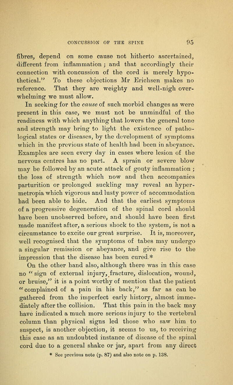 fibres^ depend on some cause not hitherto ascertained, different from inflammation ; and that accordingly their connection with concussion of the cord is merely hypo- thetical.^^ To these objections Mr Erichsen makes no reference. That they are weighty and well-nigh over- whelming we must allow. In seeking for the cause of such morbid changes as were present in this case^ we must not be unmindful of the readiness with which anything that lowers the general tone and strength may bring to light the existence of patho- logical states or diseases, by the development of symptoms which in the previous state of health had been in abeyance. Examples are seen every day in cases where lesion of the nervous centres has no part. A sprain or severe blow may be followed by an acute attack of gouty inflammation ; the loss of strength which now and then accompanies parturition or prolonged suckling may reveal an hyper- metropia which vigorous and lusty power of accommodation had been able to hide. And that the earliest symptoms of a progressive degeneration of the spinal cord should have been unobserved before, and should have been first made manifest after, a serious shock to the system, is not a circumstance to excite our great surprise. It is, moreover, well recognised that the symptoms of tabes may undergo a singular remission or abeyance, and give rise to the impression that the disease has been cured.* On the other hand also, although there was in this case no sign of external injury, fracture, dislocation, wound, or bruise,^^ it is a point worthy of mention that the patient  complained of a pain in his back,^^ as far as can be gathered from the imperfect early history, almost imme- diately after the collision. That this pain in the back may have indicated a much more serious injury to the vertebral column than physical signs led those who saw him to suspect, is another objection, it seems to us, to receiving this case as an undoubted instance of disease of the spiual cord due to a general shake or jar, apart from any direct * See previous note (p. 87) and also note on p. 138.