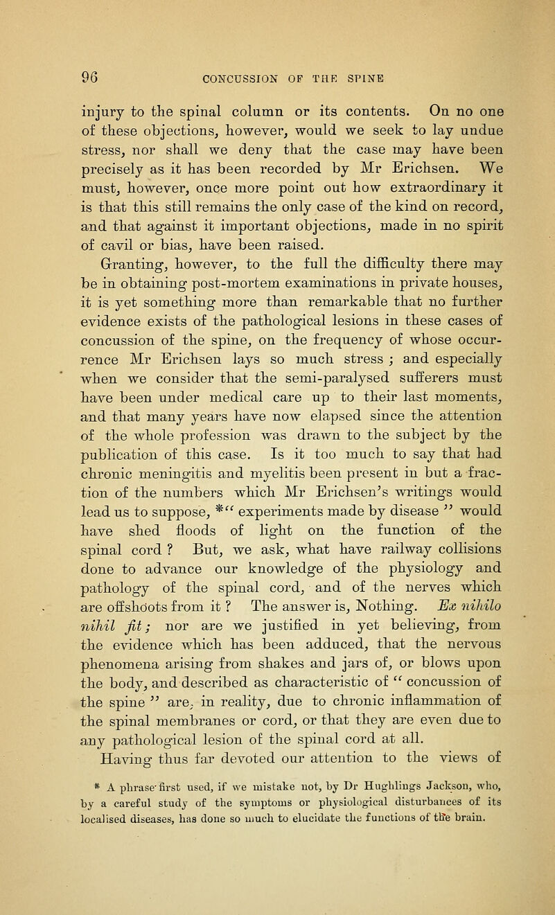 injury to the spinal column or its contents. On no one of these objections, however, would we seek to lay undue stress, nor shall we deny that the case may have been precisely as it has been recorded by Mr Erichsen. We must, bowever, once more point out how extraordinary it is that this still remains the only case of the kind on record, and that against it important objections, made in no spirit of cavil or bias, have been raised. Grranting, however, to the full the difficulty there may be in obtaining post-mortem examinations in private houses, it is yet something more than remarkable that no furtber evidence exists of the pathological lesions in these cases of concussion of the spine, on the frequency of whose occur- rence Mr Erichsen lays so much stress ; and especially when we consider that the semi-paralysed sufferers must bave been under medical care up to their last moments, and that many years have now elapsed since the attention of the whole profession was drawn to the subject by the publication of this case. Is it too much to say that had chronic meningitis and myelitis been, present in but a frac- tion of the numbers which Mr Erichsen's writings would lead us to suppose, * experiments made by disease  would bave sbed floods of light on the function of the spinal cord ? But, we ask, what have railway collisions done to advance our knowledge of the physiology and pathology of tbe spinal cord, and of the nerves whicb are offshoots from it ? The answer is, Nothing. JEx nihilo nihil jit; nor are we justified in yet believing, from the evidence which has been adduced, tbat the nervous phenomena arising from shakes and jars of, or blows upon the body, and described as characteristic of  concussion of the spine  arC; in reality, due to chronic inflammation of the spinal membranes or cord, or that they are even due to any pathological lesion of the spinal cord at all. Having thus far devoted our attention to the views of * A phrase-first used, if we mistake not, by Dr Hugliliugs Jackson, who, by a careful study of the symptoms or physiological disturbances of its localised diseases, has done so much to elucidate the functions of tlfe brain.