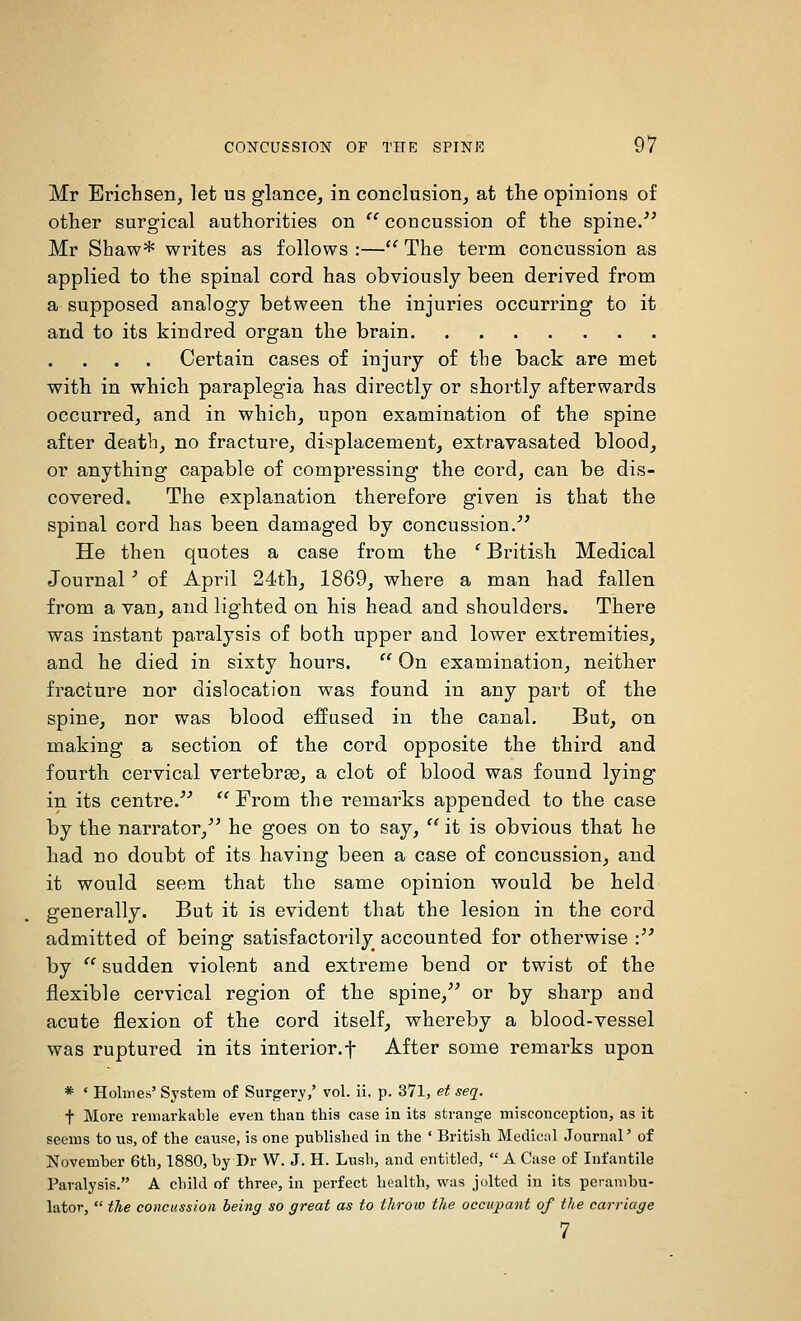 Mr Erichsen, let us glance, in conclusion, at the opinions of other surgical authorities on  concussion of the spine. Mr Shaw* writes as follows :— The term concussion as applied to the spinal cord has obviously been derived from a supposed analogy between the injuries occurring to it and to its kindred organ the brain Certain cases of injury of the back are met with in which paraplegia has directly or shortly afterwards occurred, and in which, upon examination of the spine after death, no fracture, displacement, extravasated blood, or anything capable of compressing the cord, can be dis- covered. The explanation therefore given is that the spinal cord has been damaged by concussion. He then quotes a case from the ' British Medical Journal ■ of April 24th, 1869, where a man had fallen from a van, and lighted on his head and shoulders. There was instant paralysis of both upper and lower extremities, and he died in sixty hours.  On examination, neither fracture nor dislocation was found in any part of the spine, nor was blood effused in the canal. But, on making a section of the cord opposite the third and fourth cervical vertebra3, a clot of blood was found lying in its centre. From the remarks appended to the case by the narrator, he goes on to say, '^ it is obvious that he had no doubt of its having been a case of concussion, and it would seem that the same opinion would be held generally. But it is evident that the lesion in the cord admitted of being satisfactorily accounted for otherwise : by sudden violent and extreme bend or twist of the flexible cervical region of the spine, or by sharp and acute flexion of the cord itself, whereby a blood-vessel was ruptured in its interior.f After some remarks upon * ' Holmes' System of Surgery,' vol. ii, p. 371, ef seq. t More remarkable even than this case in its strange misconception, as it seems to us, of the cause, is one published in the ' British Medical Journal' of Novemher 6th, 1880, by Dr W. J. H. Lush, and entitled,  A Case of Infantile Paralysis. A child of three, in perfect health, was jolted in its perambu- lator,  the concussion being so great as to throw the occupant of the carriage 7