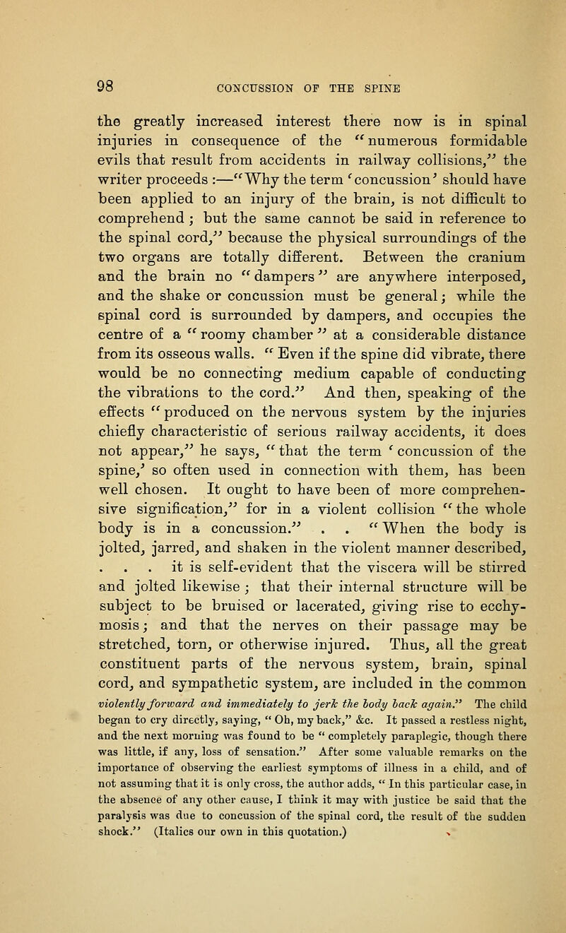 the greatly increased interest there now is in spinal injuries in consequence of the '^ numerous formidable evils that result from accidents in railway collisions/^ the writer proceeds :—Why the term ^concussion^ should have been applied to an injury of the brain, is not difl&cult to comprehend ; but the same cannot be said in reference to the spinal cord/' because the physical surroundings of the two organs are totally different. Between the cranium and the brain no  dampers are anywhere interposed, and the shake or concussion must be general; while the spinal cord is surrounded by dampers, and occupies the centre of a  roomy chamber  at a considerable distance from its osseous walls.  Even if the spine did vibrate, there would be no connecting medium capable of conducting the vibrations to the cord. And then, speaking of the effects  produced on the nervous system by the injuries chiefly characteristic of serious railway accidents, it does not appear,^' he says,  that the term ' concussion of the spine,' so often used in connection with them, has been well chosen. It ought to have been of more comprehen- sive signification,'' for in a violent collision  the whole body is in a concussion. . .  When the body is joltedj jarred, and shaken in the violent manner described, it is self-evident that the viscera will be stirred and jolted likewise ; that their internal structure will be subject to be bruised or lacerated, giving rise to ecchy- mosisj and that the nerves on their passage may be stretched, torn, or otherwise injured. Thus, all the great constituent parts of the nervous system, brain, spinal cord, and sympathetic system, are included in the common violently forward and immediately to jerJc the body lack again. The child began to cry directly, saying,  Oh, my back, &e. It passed a restless night, and the next morning was found to be  completely paraplegic, though there was little, if any, loss of sensation. After some valuable remarks on the importance of observing the earliest symptoms of illness in a child, and of not assuming that it is only cross, the author adds,  In this particular case, in the absence of any other cause, I think it may with justice be said that the paralysis was due to concussion of the spinal cord, the result of the sudden