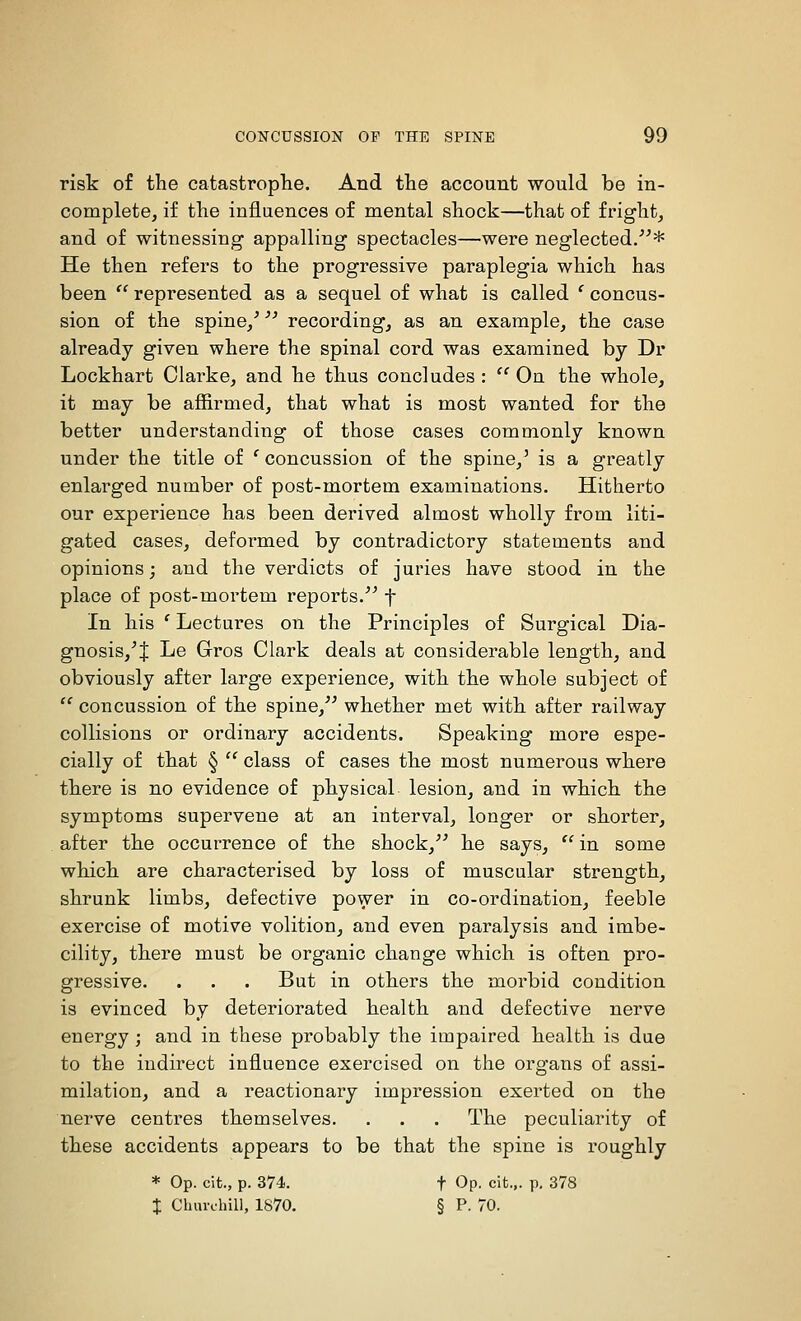 risk of the catastroplie. And the account would be in- complete, if the influences of mental shock—that of fright, and of witnessing appalling spectacles—were neglected/^* He then refers to the progressive paraplegia which has been  represented as a sequel of what is called ' concus- sion of the spine/ recording, as an example, the case already given where the spinal cord was examined by Dr Lockhart Clarke, and he thus concludes :  On the whole, it may be afiirmed, that what is most wanted for the better understanding of those cases commonly known under the title of ' concussion of the spine,' is a greatly enlarged number of post-mortem examinations. Hitherto our experience has been derived almost wholly from liti- gated cases, deformed by contradictory statements and opinions; and the verdicts of juries have stood in the place of post-mortem reports/^ f In his ' Lectures on the Principles of Surgical Dia- gnosis,^ J Le Gros Clark deals at considerable length, and obviously after large experience, with the whole subject of  concussion of the spine,^^ whether met with after railway collisions or ordinary accidents. Speaking more espe- cially of that § '' class of cases the most numerous where there is no evidence of physical lesion, and in which the symptoms supervene at an interval, longer or shorter, after the occurrence of th.e shock,^^ he says,  in some which are characterised by loss of muscular strength, shrunk limbs, defective power in co-ordination, feeble exercise of motive volition, and even paralysis and imbe- cility, there must be organic change which is often pro- gressive. . . . But in others the moi'bid condition is evinced by deteriorated health and defective nerve energy ; and in these probably the impaired health is due to the indirect influence exercised on the organs of assi- milation, and a reactionary impression exerted on the nerve centres themselves. . . . The peculiarity of these accidents appears to be that the spine is roughly * Op. cit., p. 374. t Op. cifc... p, 378 % Cluu-fhill, 1870. § P. 70.