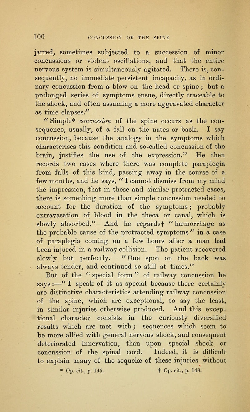 jarred, sometimes subjected to a succession of minor concussions or violent oscillations, and that tlie entire nervous system is simultaneously agitated. There is, con- sequently, no immediate persistent incapacity, as in ordi- nary concussion from a blow on the head or spine ; but a prolonged series of symptoms ensue, directly traceable to the shock, and often assuming a more aggravated character as time elapses.  Simple* concussion of the spine occurs as the con- sequence, usually, of a fall on the nates or back. I say concussion, because the analogy in the symptoms which characterises this condition and so-called concussion of the brain, justifies the use of the expression. He then records two cases where there was complete paraplegia from falls of this kind, passing away in the course of a few months, and he says, I cannot dismiss from my mind the impression, that in these and similar protracted cases, there is something moi'e than simple concussion needed to account for the duration of the symptoms; probably extravasation of blood in the theca or canal, which is slowly absorbed. And he regardsf haemorrhage as the probable cause of the protracted symptoms  in a case of paraplegia coming on a few hours after a man had been injured in a railway collision. The patient recovered slowly but perfectly. '*' One spot on the back was always tender, and continued so still at times. But of the  special form  of railway concussion he says :— I speak of it as special because there certainly are distinctive characteristics attending railway concussion of the spine, which are exceptional, to say the least, in similar injuries otherwise produced. And this excep- tional character consists in the curiously diversified results which are met with; sequences which seem to be more allied with general nervous shock, and consequent deteriorated innervation, than upon special shock or concussion of the spinal cord. Indeed, it is difficult to explain many of the sequelae of these injuries without * Op. cit., p. 145. t Op. cit., p. 148.