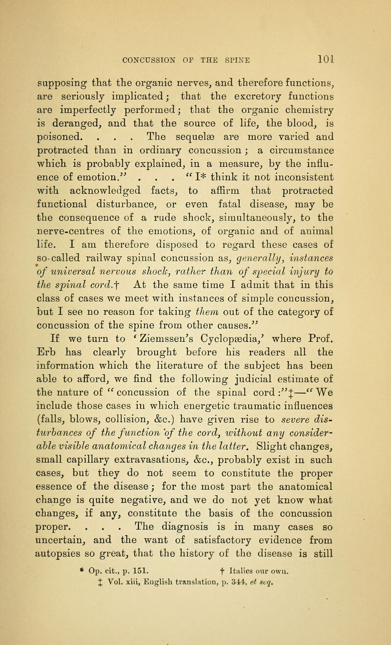 supposing tliat tlie organic nerves^ and therefore functions, are seriously implicated; that the excretory functions are imperfectly performed; that the organic chemistry is deranged, and that the source of life, the blood, is poisoned. . . . The sequels are more varied and protracted than in ordinary concussion ; a circumstance which is probably explained, in a measure, by the influ- ence of emotion.''^ . . .  I* think it not inconsistent with acknowledged facts, to affirm that protracted functional disturbance, or even fatal disease, may be the consequence of a rude shock, simultaneously, to the nerve-centres of the emotions, of organic and of animal life. I am therefore disposed to regard these cases of so-called railway spinal concussion as, generally, instances of universal nervous shoch, rather than of sjyecial injury to the spinal cord.f At the same time I admit that in this class of cases we meet with instances of simple concussion, but I see no reason for taking them out of the category of concussion of the spine from other causes.^^ If we turn to ' Ziemssen^s Cyclopaedia,^ where Prof, Erb has clearly brought before his readers all the information which the literature of the subject has been able to afford, we find the following judicial estimate of the nature of ''concussion of the spinal cord :^^ J—We include those cases in which energetic traumatic influences (falls, blows, collision, &c.) have given rise to severe dis- turbances of the function 'of the cord, without any consider- able visible anatomical changes in the latter. Slight changes, small capillary extravasations, &c., probably exist in such cases, but they do not seem to constitute the proper essence of the disease; for the most part the anatomical change is quite negative, and we do not yet know what changes, if any, constitute the basis of the concussion proper. . . . The diagnosis is in many cases so uncertain, and the want of satisfactory evidence from autopsies so great, that the history of the disease is still * Op. cit., p. 151. t Italics our own. J Vol. xiii, English translation, p. 344, et sx-q.
