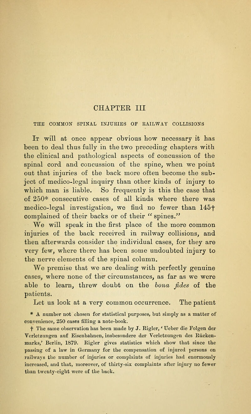 CHAPTER III THE COMMON SPINAL INJURIES OF RAILWAY COLLISIONS It will at once appear obvious how necessary it has been to deal thus fully in the two preceding chapters with the clinical and pathological aspects of concussion of the spinal cord and concussion of the spine, when we point out that injuries of the back more often become the sub- ject of medico-legal inquiry than other kinds of injury to which man is liable. So frequently is this the case that of 250* consecutive cases of all kinds where there was medico-legal investigation, we find no fewer than 145f complained of their backs or of their  spines/' We will speak in the first place of the more common injuries of the back received in railway collisions, and then afterwards consider the individual cases, for they are very few, where there has been some undoubted injury to the nerve elements of the spinal column. We premise that we are dealing with perfectly genuine cases, where none of the* circumstances, as far as we were able to learn, threw doubt on the bona fides of the patients. Let us look at a very common occurrence. The patient * A number not chosen for statistical purposes, but simply as a matter of conyenience, 250 cases filling a note-book. t The same observation has been made by J. Rigler,' Ueber die Folgen dei- Verletzungen auf Eisenbahnen, insbesondere der Verletzungen des Riicken- marks/ Berlin, 1879. Rigler gives statistics which show that since the passing of a law in Germany for the compensation of injured persons on railways the number of injuries or complaints of injuries had enormously increased, and that, moreover, of thirty-six complaints after injury no fewer than twenty-eight were of the back.