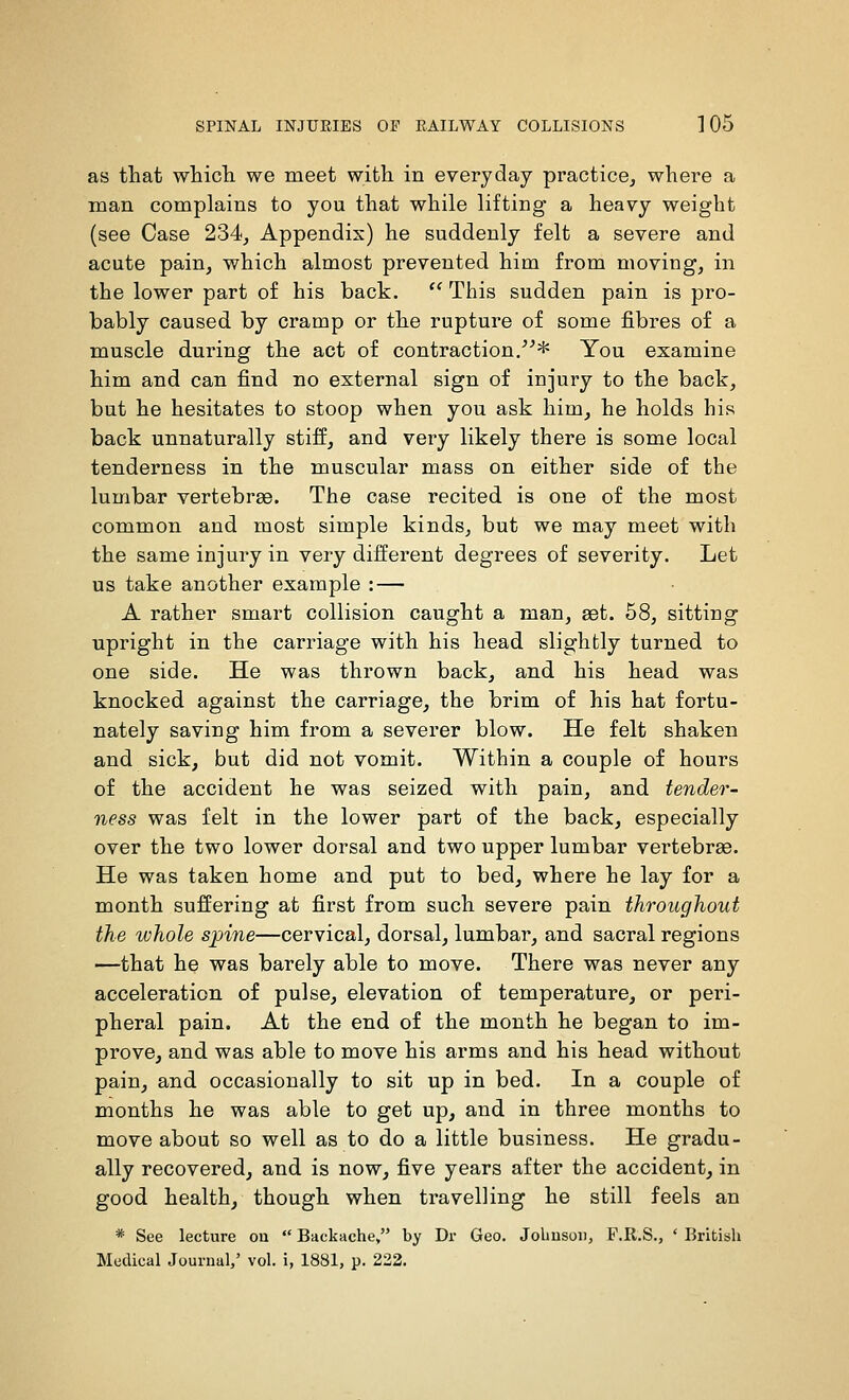 as that whicL. we meet with in everyday practice^ where a man complains to you that while lifting a heavy weight (see Case 234^ Appendix) he suddenly felt a severe and acute pain, which almost prevented him from moving, in the lower part of his back.  This sudden pain is pro- bably caused by cramp or the rupture of some fibres of a muscle during the act of contraction.* You examine him and can find no external sign of injury to the back, but he hesitates to stoop when you ask him, he holds his back unnaturally stiff, and very likely there is some local tenderness in the muscular mass on either side of the lumbar vertebrae. The case recited is one of the most common and most simple kinds, but we may meet with the same injury in very dilferent degrees of severity. Let us take another example : — A rather smart collision caught a man, set. 68, sitting upright in the carriage with his head slightly turned to one side. He was thrown back, and his head was knocked against the carriage, the brim of his hat fortu- nately saving him from a severer blow. He felt shaken and sick, but did not vomit. Within a couple of hours of the accident he was seized with pain, and tender- ness was felt in the lower part of the back, especially over the two lower dorsal and two upper lumbar vertebrae. He was taken home and put to bed, where he lay for a month suffering at first from such severe pain throughout the whole spine—cervical, dorsal, lumbar, and sacral regions —that he was barely able to move. There was never any acceleration of pulse, elevation of temperature, or peri- pheral pain. At the end of the month he began to im- prove, and was able to move his arms and his head without pain, and occasionally to sit up in bed. In a couple of months he was able to get up, and in three months to move about so well as to do a little business. He gradu- ally recovered, and is now, five years after the accident, in good health, though when travelling he still feels an * See lecture ou  Backache, by Dr Geo. Jolmsoii, F.R.S., * British Medical Journal/ vol. i, 1881, p. 222.