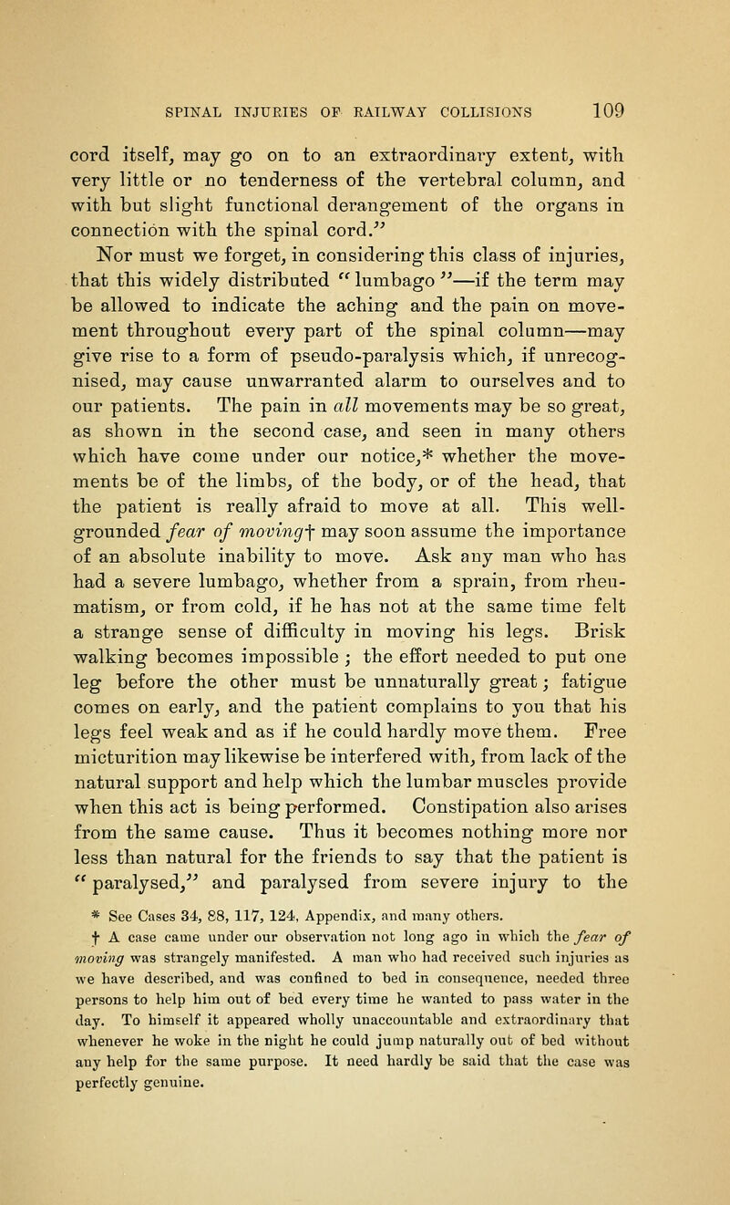 cord itself, may go on to an extraordinary extent, witli very little or no tenderness of the vertebral column, and with but slight functional derangement of the organs in connection with the spinal cord/^ Nor must we forget, in considering this class of injuries, that this widely distributed  lumbago —if the term may be allowed to indicate the aching and the pain on move- ment throughout every part of the spinal column—may give rise to a form of pseudo-paralysis which, if unrecog- nised, may cause unwarranted alarm to ourselves and to our patients. The pain in all movements may be so great, as shown in the second case, and seen in many others which have come under our notice,* whether the move- ments be of the limbs, of the body, or of the head, that the patient is really afraid to move at all. This well- grounded fear of moving-f may soon assume the importance of an absolute inability to move. Ask any man who has had a severe lumbago, whether from a sprain, from rheu- matism, or from cold, if he has not at the same time felt a strange sense of difficulty in moving his legs. Brisk walking becomes impossible ; the effort needed to put one leg before the other must be unnaturally great; fatigue comes on early, and the patient complains to you that his legs feel weak and as if he could hardly move them. Free micturition may likewise be interfered with, from lack of the natural support and help which the lumbar muscles provide when this act is being performed. Constipation also arises from the same cause. Thus it becomes nothing more nor less than natural for the friends to say that the patient is  paralysed,'^ and paralysed from severe injury to the * See Cases 34, 88, 117, 124, Appendix, and many others. f A case came under our observation not long ago in which the fear of moving was strangely manifested. A man who had received such injuries as we have described, and was confined to bed in consequence, needed three persons to help him out of bed every time he wanted to pass water in the day. To himself it appeared wholly unaccountable and extraordiuni-y that whenever he woke in the night he could jump naturally out of bed without any help for the same purpose. It need hardly be said that the case was perfectly genuine.