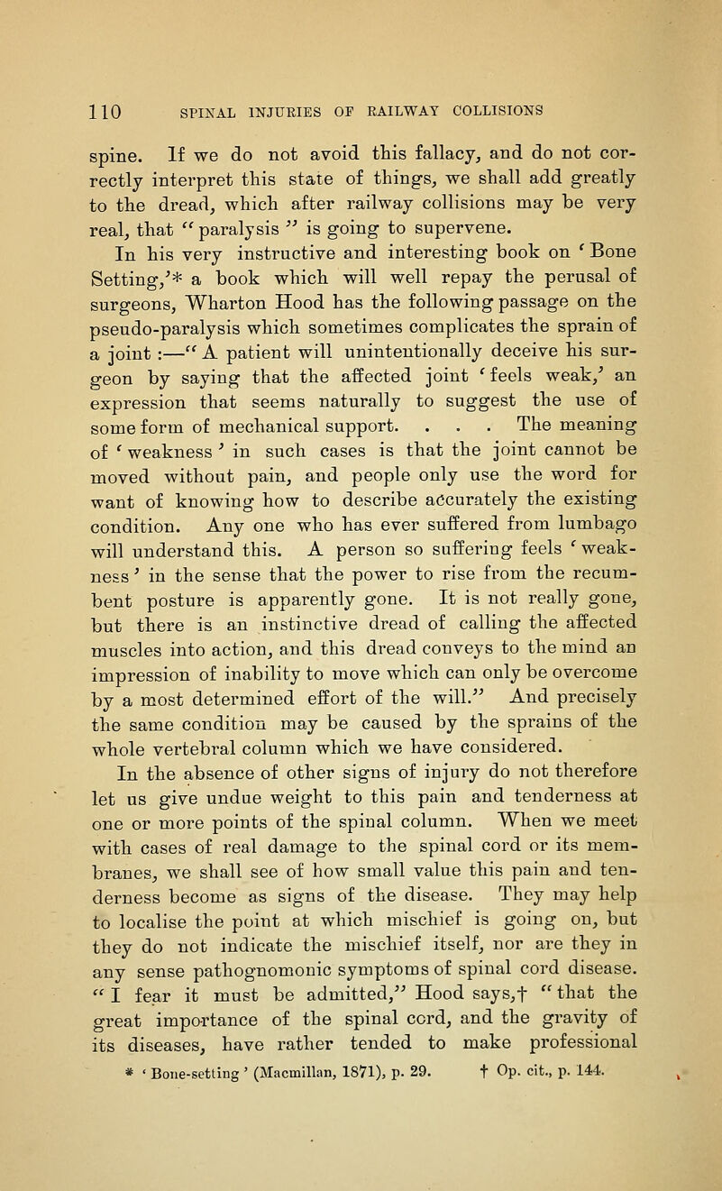 spine. If we do not avoid this fallacy, and do not cor- rectly interpret this state of things, we shall add greatly to the dread, which after railway collisions may be very real, that  paralysis  is going to supervene. In his very instructive and interesting book on ' Bone Setting,^* a book which will well repay the perusal of surgeons, Wharton Hood has the following passage on the pseudo-paralysis which sometimes complicates the sprain of a joint :—'^ A patient will unintentionally deceive his sur- geon by saying that the affected joint ' feels weak,^ an expression that seems naturally to suggest the use of some form of mechanical support. . . . The meaning of ' weakness ' in such cases is that the joint cannot be moved without pain, and people only use the word for want of knowing how to describe accurately the existing condition. Any one who has ever suffered from lumbago will understand this. A person so suffering feels ' weak- ness ' in the sense that the power to rise from the recum- bent posture is apparently gone. It is not really gone, but there is an instinctive dread of calling the affected muscles into action, and this dread conveys to the mind an impression of inability to move which can only be overcome by a most determined effort of the will.''^ And precisely the same condition may be caused by the sprains of the whole vertebral column which we have considered. In the absence of other signs of injury do not therefore let us give undue weight to this pain and tenderness at one or more points of the spinal column. When we meet with cases of real damage to the spinal cord or its mem- branes, we shall see of how small value this pain and ten- derness become as signs of the disease. They may help to localise the point at which mischief is going on, but they do not indicate the mischief itself, nor are they in any sense pathognomonic symptoms of spinal cord disease.  I fear it must be admitted,'' Hood says,t  that the great importance of the spinal cord, and the gravity of its diseases, have rather tended to make professional * ' Bone-setting ' (Macmillan, 1871), p. 29. t Op- cit., p. 14.4.