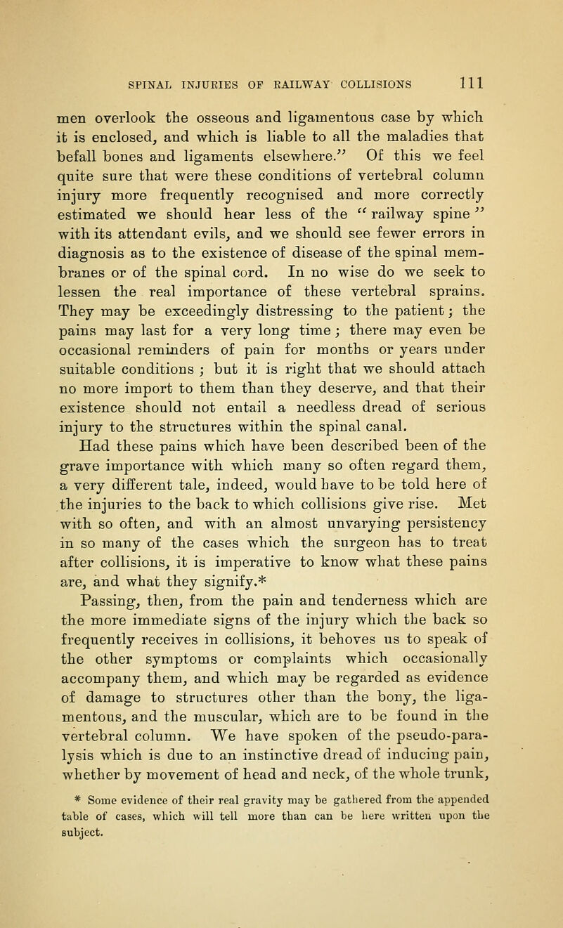 men overlook the osseous and ligamentous case by wliicb. it is enclosed, and which is liable to all the maladies that befall bones and ligaments elsewhere/^ Of this we feel quite sure that were these conditions of vertebral column injury more frequently recognised and more correctly estimated we should hear less of the  railway spine '^ with its attendant evils, and we should see fewer errors in diagnosis as to the existence of disease of the spinal mem- branes or of the spinal cord. In no wise do we seek to lessen the real importance of these vertebral sprains. They may be exceedingly distressing to the patient; the pains may last for a very long time ; there may even be occasional reminders of pain for months or years under suitable conditions ; but it is right that we should attach no more import to them than they deserve, and that their existence should not entail a needless dread of serious injury to the structures within the spinal canal. Had these pains which have been described been of the grave importance with which many so often regard them, a very different tale, indeed, would have to be told here of the injuries to the back to which collisions give rise. Met with so often, and with an almost unvarying persistency in so many of the cases which the surgeon has to treat after collisions, it is imperative to know what these pains are, and what they signify.* Passing, then, from the pain and tenderness which are the more immediate signs of the injury which the back so frequently receives in collisions, it behoves us to speak of the other symptoms or complaints which occasionally accompany them, and which may be regarded as evidence of damage to structures other than the bony, the liga- mentous, and the muscular, which are to be found in the vertebral column. We have spoken of the pseudo-para- lysis which is due to an instinctive dread of inducing pain, whether by movement of head and neck, of the whole trunk, * Some evidence of their real gravity may be gathered from the appended table of cases, which will tell more than can be here written upon the subject.