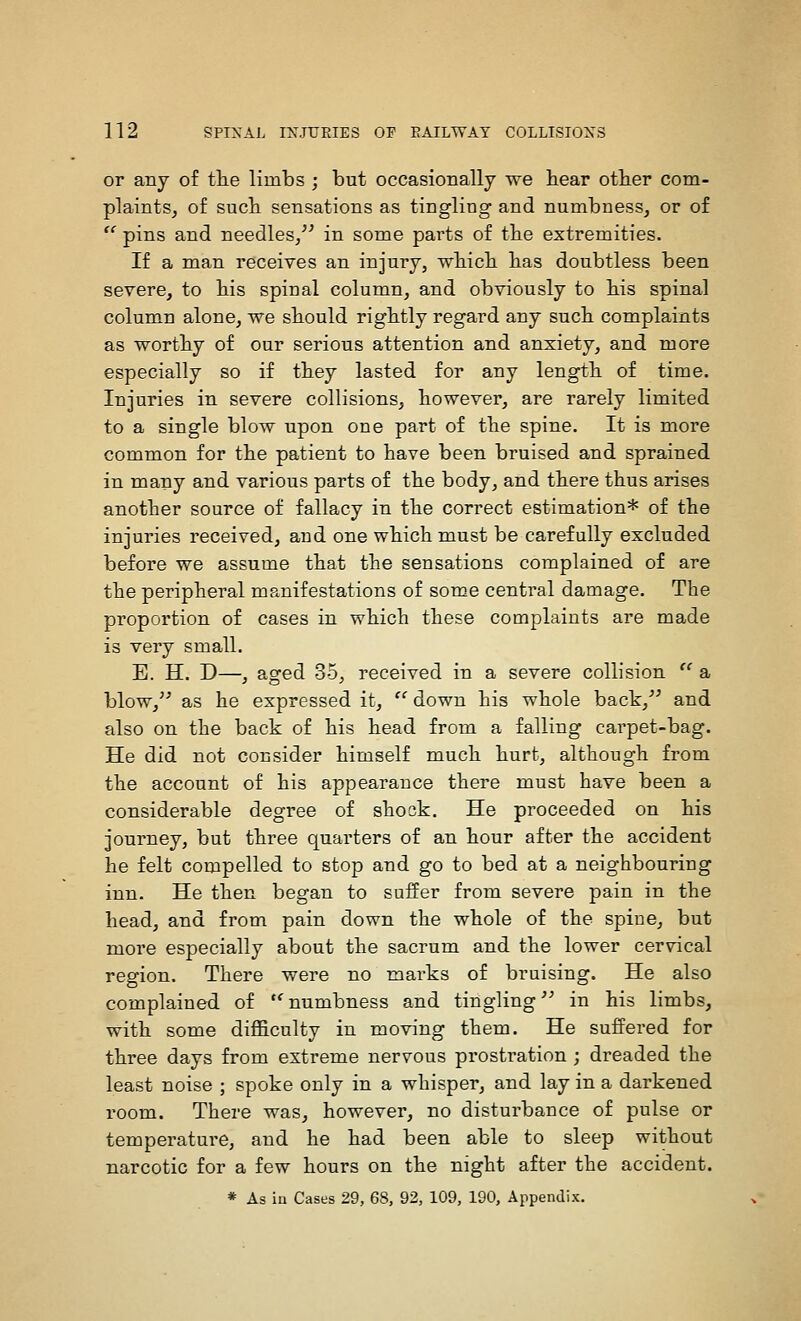 or any of tlie limbs ; but occasionally we bear otber com- plaintSj of sucb sensations as tingling and numbness, or of  pins and needles/' in some parts of tbe extremities. If a man receives an injury, wbicb bas doubtless been severe, to bis spinal column, and obviously to bis spinal column alone, we sbould rigbtly regard any sucb complaints as wortby of our serious attention and anxiety, and more especially so if tbey lasted for any lengtb of time. Injuries in severe collisions, bowever, are rarely limited to a single blow upon one part of tbe spine. It is more common for tbe patient to bave been bruised and sprained in many and various parts of tbe body, and tbere tbus arises anotber source of fallacy in tbe correct estimation* of tbe injuries received, and one wbicb must be carefully excluded before we assume tbat tbe sensations complained of are tbe peripberal manifestations of some central damage. Tbe proportion of cases in wbicb tbese complaints are made is very small. E. H. D—, aofed 35, received in a severe collision '' a blow,^' as be expressed it,  down bis wbole back,'' and also on tbe back of bis bead from a falling carpet-bag. He did not consider bimself mucb burt, altbough from tbe account of bis appearance tbere must bave been a considerable degree of sbook. He proceeded on bis journey, but tbree quarters of an bour after tbe accident be felt compelled to stop and go to bed at a neigbbouring inn. He tben began to suifer from severe pain in tbe bead, and from pain down tbe wbole of tbe spine, but more especially about tbe sacrum and tbe lower cervical region. Tbere were no marks of bruising. He also complained of 'numbness and tingling in bis limbs, witb some difficulty in moving tbem. He suffered for tbree days from extreme nervous prostration ; dreaded tbe least noise ; spoke only in a wbisper, and lay in a darkened room. Tbere was, bowever, no disturbance of pulse or temperature, and be bad been able to sleep witbout narcotic for a few bours on tbe nigbt after tbe accident. * As in Cases 29, 68, 92, 109, 190, Appendix.
