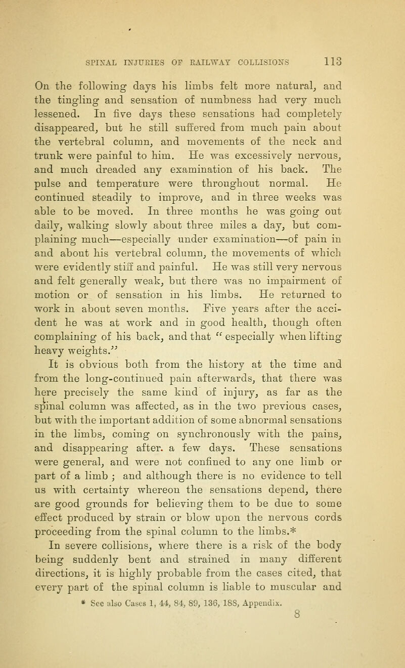 On the following days his limbs felt more natural^ and the tingling and sensation of numbness had very much lessened. In five days these sensations had completely disappeared^ but he still suffered from much pain about the vertebral column^ and movements of the neck and trunk were painful to him. He was excessively nervous^ and much dreaded any examination of his back. The pulse and temperature were throughout normal. He continued steadily to improve, and in three weeks was able to be moved. In three months he was going out daily, walking slowly about three miles a day, but com- plaining much—especially under examination—of pain in and about his vertebral column, the movements of which were evidently stiff and painful. He was still very nervous and felt generally weak, but there was no impairment of motion or of sensation in his limbs. He returned to work in about seven months. Five years after the acci- dent he was at work and in good health, though often complaining of his back, and that  especially when lifting heavy weights.^^ It is obvious both from the history at the time and from the long-continued pain afterwards, that there was here precisely the same kind of injury, as far as the spinal column was affected, as in the two previous cases, but with the important addition of some abnormal sensations in the limbs, coming on synchronously with the pains, and disappearing after, a few days. These sensations were general, and were not confined to any one limb or part of a limb ; and although there is no evidence to tell us with certainty whereon the sensations depend, there are good grounds for believing them to be due to some effect produced by strain or blow upon the nervous cords proceeding from the spinal column to the limbs.* In severe collisions, where there is a risk of the body being suddenly bent and strained in many different directions, it is highly probable from the cases cited, that every part of the spinal column is liable to muscular and * See also Cases 1, 44, 84, 89, 136, 188, Appendix.