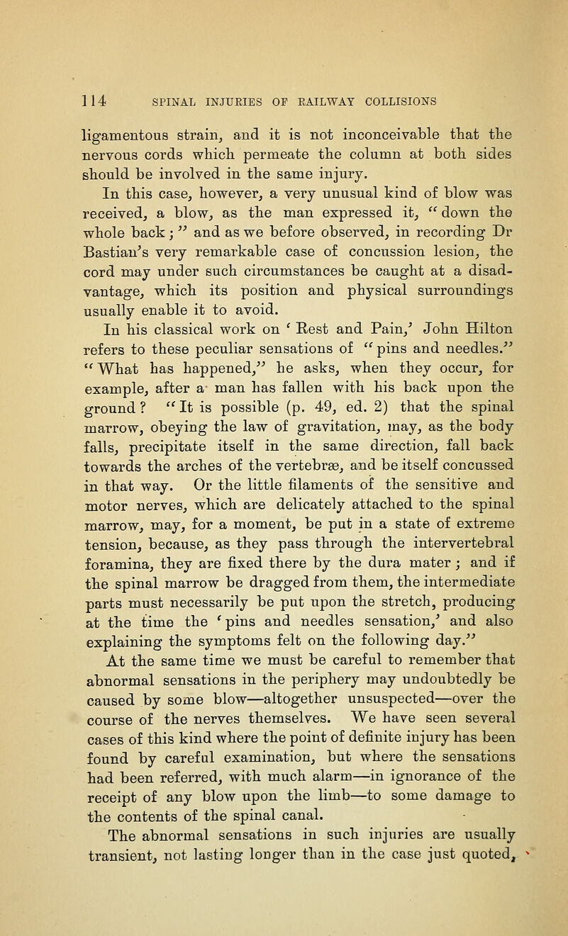 ligamentous strain, and it is not inconceivable that the nervous cords which permeate the column at both sides should be involved in the same injury. In this case, however, a very unusual kind of blow was received, a blow, as the man expressed it,  down the whole back;  and as we before observed, in recording Dr Bastian^s very remarkable case of concussion lesion, the cord may under such circumstances be caught at a disad- vantage, which its position and physical surroundings usually enable it to avoid. In his classical work on ' Rest and Pain,^ John Hilton refers to these peculiar sensations of  pins and needles.^^ *^What has happened,^^ he asks, when they occur, for example, after a man has fallen with his back upon the ground? It is possible (p. 49, ed. 2) that the spinal marrow, obeying the law of gravitation, may, as the body falls, precipitate itself in the same direction, fall back towards the arches of the vertebra, and be itself concussed in that way. Or the little filaments of the sensitive and motor nerves, which are delicately attached to the spinal marrow, may, for a moment, be put in a state of extreme tension, because, as they pass through the intervertebral foramina, they are fixed there by the dura mater ; and if the spinal marrow be dragged from them, the intermediate parts must necessarily be put upon the stretch, producing at the time the ' pins and needles sensation,' and also explaining the symptoms felt on the following day.'' At the same time we must be careful to remember that abnormal sensations in the periphery may undoubtedly be caused by some blow—altogether unsuspected—over the course of the nerves themselves. We have seen several cases of this kind where the point of definite injury has been found by careful examination, but where the sensations had been referred, with much alarm—in ignorance of the receipt of any blow upon the limb—to some damage to the contents of the spinal canal. The abnormal sensations in such injuries are usually transient, not lasting longer than in the case just quoted.
