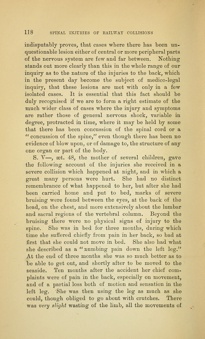 indisputably proves^ that cases where there has been un- questionable lesion either of central or more peripheral parts of the nervous system are few and far between. Nothing stands out more clearly than this in the whole range of our inquiry as to the nature of the injuries to the back^ which in the present day become the subject of medico-legal inquiry, that these lesions are met with only in a few isolated cases. It is essential that this fact should be duly recognised if we are to form a right estimate of the much wider class of cases where the injury and symptoms are rather those of general nervous shock, variable in degree, protracted in time, where it may be held by some that there has been concussion of the spinal cord or a  concussion of the spine,^'' even though there has been no evidence of blow upon, or of damage to, the structure of any one organ or part of the body. S. V—, set. 48, the mother of several children, gave the following account of the injuries she received in a severe collision which happened at night, and in which a great many persons were hurt. She had no distinct remembrance of what happened to her, but after she had been carried home and put to bed, marks of severe bruising were found between the eyes, at the back of the head, on the chest, and more extensively about the lumbar and sacral regions of the vertebral column. Beyond the bruising there were no physical signs of injury to the spine. She was in bed for three months, during which time she suffered chiefly from pain in her back, so bad at first that she could not move in bed. She also had what she described as a ''numbing pain down the left leg.''^ At the end of three months she was so much better as to be able to get out, and shortly after to be moved to the seaside. Ten months after the accident her chief com- plaints were of pain in the back, especially on movement, and of a partial loss both of motion and sensation in the left leg. She was then using the leg as much as she could, though obliged to go about with crutches. There was very slight wasting of the limb, all the movements of