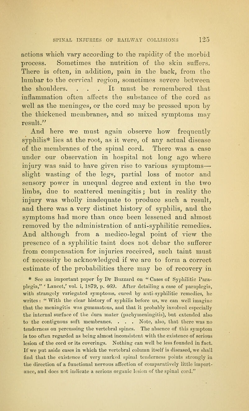 actions whicli vary according to tlie rapidity of the morbid process. Sometimes the nutrition of the skin suffers. There is often^ in addition, pain in the back, from the lumbar to the cervical region, sometimes severe between the sboulders. ... It must be remembered tbat inflammation often affects the substance of tbe cord as well as the meninges, or the cord may be pressed upon by the thickened membranes, and so mixed symptoms may result.''^ And here we must again observe liow frequently syphilis* lies at the root, as it were, of any actual disease of the membranes of the spinal cord. There was a case under our observation in hospital not long ago where injury was said to have given rise to various symptoms— slight wasting of the legs, partial loss of motor and sensory power in unequal degree and extent in the two limbs, due to scattered meningitis; but in reality the injury was wholly inadequate to produce such a result, and there was a very distinct history of syphilis, and the symptoms had more than once been lessened and almost removed by the administration of anti-syphilitic remedies. And although from a medico-legal point of view the presence of a syphilitic taint does not debar the sufferer from compensation for injuries received, such taint must of necessity be acknowledged if we are to form a correct estimate of the probabilities there may be of recovery in * See an important paper by Dr Buzzard on  Cases of Syphilitic Para- plegia, ' Lancet,' vol. i, 1879, p. 469. After detailing a case of paraplegia, with strangely variegated symptoms, cured by anti-syphilitic remedies, he writes:  With the clear history of syphilis before us, we can well imagine that the meningitis was gummatous, and that it probably involved especially the internal surface of the dura mater (pachymeningitis), but extended also to the contiguous soft membranes. . . . Note, also, that there was no tenderness on percussing the vertebral spines. The absence of this symptom is too often regarded as being almost inconsistent with the existence of serious lesion of the cord or its coverings. Nothing can well be less founded in fact. If we put aside cases in which the vertebral column itself is diseased, we shall find that the existence of very marked spinal tenderness points strongly in the direction of a functional nervous affection of comparatively little import- ance, and does not indicate a serious organic lesion of the spinal cord.