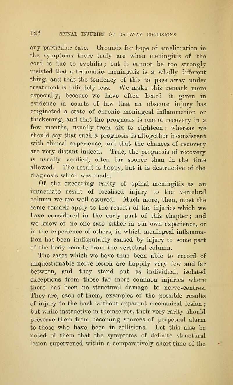 any particular case. Grounds for hope of amelioration in tlie symptoms there truly are when meningitis of the cord is due to syphilis ; but it cannot be too strongly insisted that a traumatic meningitis is a wholly different thing, and that the tendency of this to pass away under treatment is infinitely less. We make this remark more especially, because we have often heard it given in evidence in courts of law that an obscure injury has originated a state of chronic meningeal inflammation or thickening, and that the prognosis is one of recovery in a few monthsj usually from six to eighteen; whereas we should say that such a prognosis is altogether inconsistent with clinical experience, and that the chances of recovery are very distant indeed. True, the prognosis of recovery is usually verified, often far sooner than in the time allowed. The result is happy, but it is destructive of the diagnosis which was made. Of the exceeding rarity of spinal meningitis as an immediate result of localised injury to the vertebral column we are well assured. Much more, then, must the same remark apply to the results of the injuries which we have considered in the early part of this chapter; and we know of no one case either in our own experience, or in the experience of others, in which meningeal inflamma- tion has been indisputably caused by injury to some part of the body remote from the vertebral column. The cases which we have thus been able to record of unquestionable nerve lesion are happily very few and far between, and they stand out as individual, isolated exceptions from those far more common injuries where there has been no structural damage to nerve-centres. They are, each of them, examples of the possible results of injury to the back without apparent mechanical lesion ; but while instructive in themselves, theii' very rarity should preserve them fi'om becoming sources of perpetual alarm to those who have been in collisions. Let this also be noted of them that the symptoms of definite structural lesion supervened within a comparatively short time of the