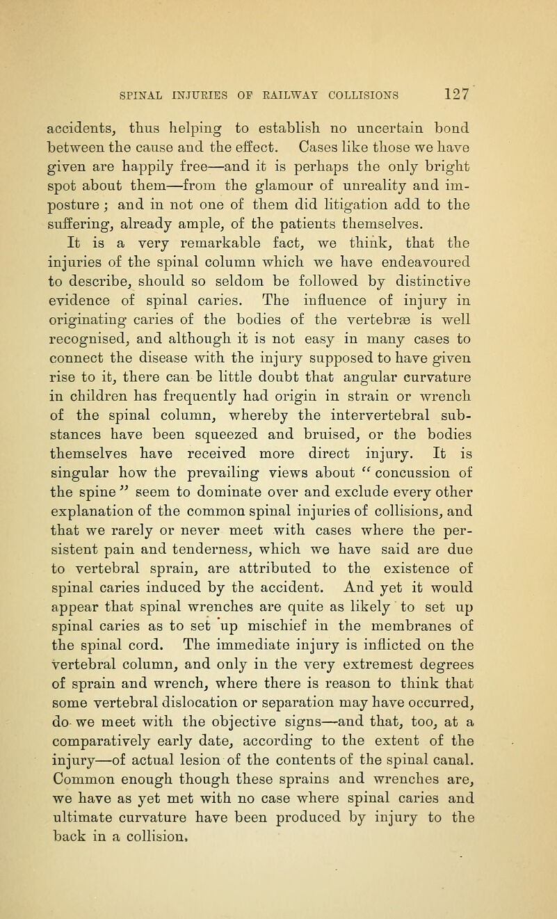 accidents, tlius helping to establish no uncertain bond between the cause and the effect. Oases like those we have given are happily free—and it is perhaps the only bright spot about them—from the glamour of unreality and im- posture ; and in not one of them did litigation add to the suifering, already ample, of the patients themselves. It is a very remarkable fact, we think, that the injuries of the spinal column which we have endeavoured to describe, should so seldom be followed by distinctive evidence of spinal caries. The influence of injury in originating caries of the bodies of the vertebra is well recognised, and although it is not easy in many cases to connect the disease with the injury supposed to have given rise to it, there can be little doubt that angular curvature in children has frequently had origin in strain or wrench of the spinal column, whereby the intervertebral sub- stances have been squeezed and bruised, or the bodies themselves have received more direct injury. It is singular how the prevailing views about  concussion of the spine  seem to dominate over and exclude every other explanation of the common spinal injuries of collisions, and that we rarely or never meet with cases where the per- sistent pain and tenderness, which we have said are due to vertebral sprain, are attributed to the existence of spinal caries induced by the accident. And yet it would appear that spinal wrenches are quite as likely to set up spinal caries as to set up mischief in the membranes of the spinal cord. The immediate injury is inflicted on the vertebral column, and only in the very extremest degrees of sprain and wrench, where there is reason to think that some vertebral dislocation or separation may have occurred, do we meet with the objective signs—and that, too, at a comparatively early date, according to the extent of the injury—of actual lesion of the contents of the spinal canal. Common enough though these sprains and wrenches are, we have as yet met with no case where spinal caries and ultimate curvature have been produced by injury to the back in a collision.