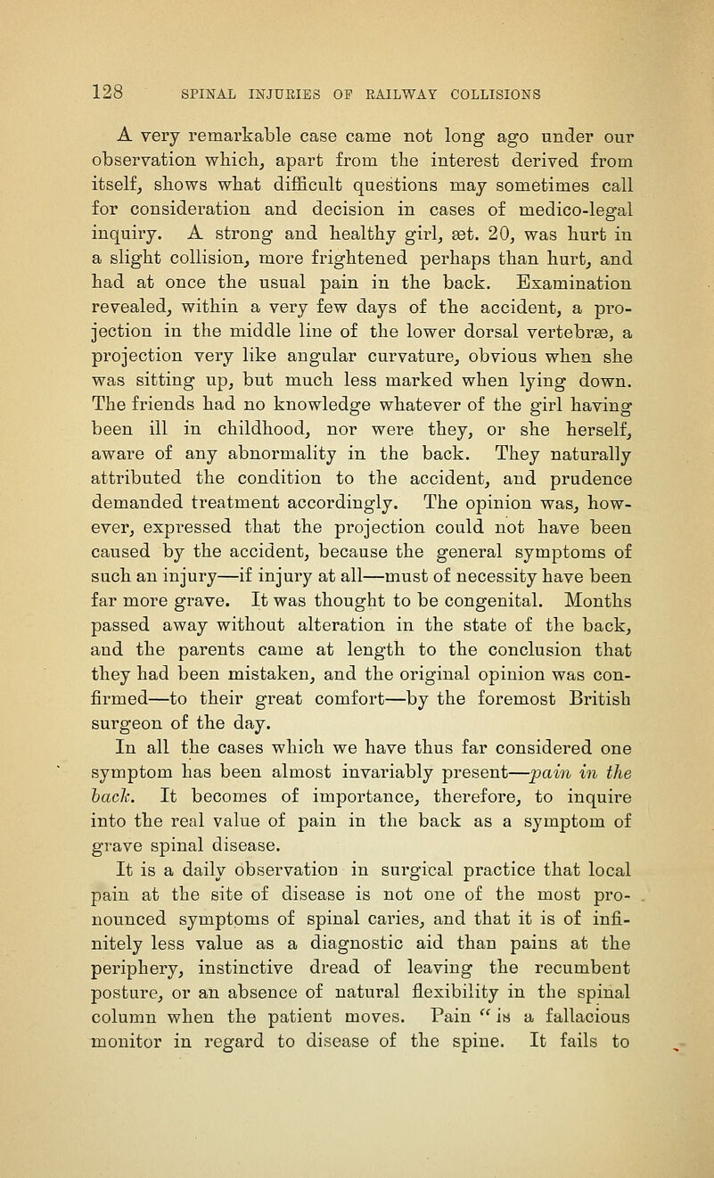 A very remarkable case came not long ago under our observation whichj apart from the interest derived from itself^ shows what difficult questions may sometimes call for consideration and decision in cases of medico-legal inquiry. A strong and healthy girl, set. 20, was hurt in a slight collision, more frightened perhaps than hurt^ and had at once the usual pain in the back. Examination revealed, within a very few days of the accident, a pro- jection in the middle line of the lower dorsal vertebrae, a projection very like angular curvature, obvious when she was sitting up, but much less marked when lying down. The friends had no knowledge whatever of the girl having been ill in childhood, nor were they, or she herself, aware of any abnormality in the back. They naturally attributed the condition to the accident, and prudence demanded treatment accordingly. The opinion was, how- ever, expressed that the projection could not have been caused by the accident, because the general symptoms of such an injury—if injury at all—must of necessity have been far more grave. It was thought to be congenital. Months passed away without alteration in the state of the back, and the parents came at length to the conclusion that they had been mistaken, and the original opinion was con- firmed—to their great comfort—by the foremost British surgeon of the day. In all the cases which we have thus far considered one symptom has been almost invariably present—pain in the hack. It becomes of importance, therefore, to inquire into the real value of pain in the back as a symptom of grave spinal disease. It is a daily observation in surgical practice that local pain at the site of disease is not one of the most pro- nounced symptoms of spinal caries, and that it is of infi- nitely less value as a diagnostic aid than pains at the periphery, instinctive dread of leaving the recumbent posture, or an absence of natural flexibility in the spinal column when the patient moves. Pain  Ih a fallacious monitor in regard to disease of the spine. It fails to